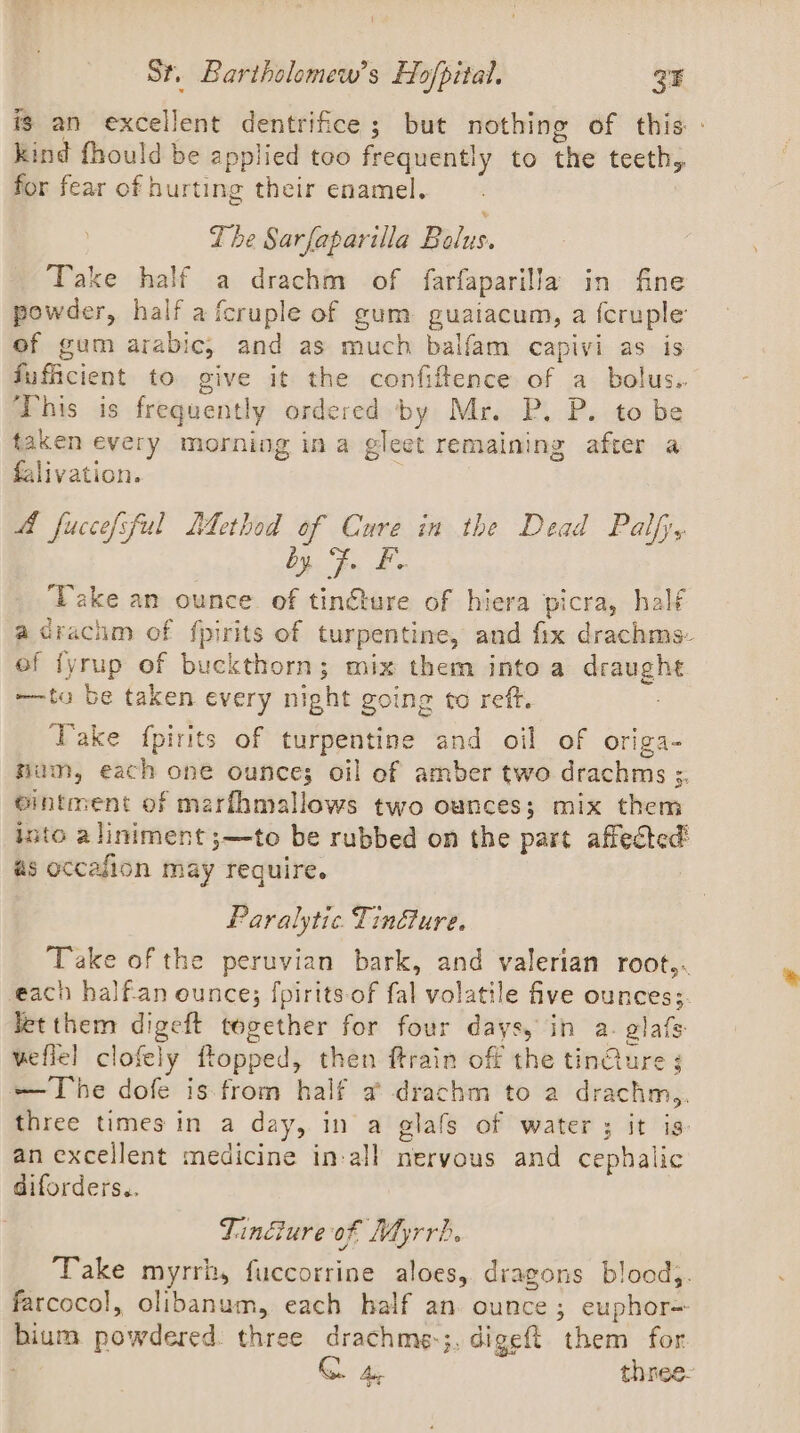 ig an excellent dentrifice ; but nothing of this: - kind fhould be applied teo frequently to the teeth, for fear of hurting their enamel. The Sarfaparilla Bilas. Take half a drachm of farfaparilla in fine powder, half a fcruple of gum guaiacum, a {cruple of gum arabic, and as much balfam capivi as is fufficient to give it the confiftence of a bolus. This is frequently ordered by Mr. P. P. to be taken every morning ina gleet remaining after a falivation. A fuccefsful LMethod of Cure in the Dead Palfy, Se ae Take an ounce of tin@ture of hiera picra, half acrachm of {pirits of turpentine, and fix drachms- ef fyrup of buckthorn; mix them into a draught ——to be taken every night going to reft. : Take fpirits of turpentine and oil of origa- hum, each one ounce; oil ef amber two drachms ;. ointment of marfhmallows two ounces; mix them into aliniment ;—to be rubbed on the part affected’ as occafion may require. Paralytic. Tinure. Take of the peruvian bark, and valerian root,. each half-an ounce; [pirits-of fal volatile five ounces; Jetthem digeft together for four days, in a. alafs veflel clofely flopped, then ftrain off the tinGure ; —The dofe is from half a drachm to a drachm,. three times in a day, in a glafs of water ; it is: an excellent medicine in-all nervous and cephalic diforders.. Tincture of Myrrh. Take myrrh, fuccorrine aloes, dragons blood}. farcocol, olibanum, each half an ounce; euphor= bium. powdered. three drachme-;. digeft them for : G Au three