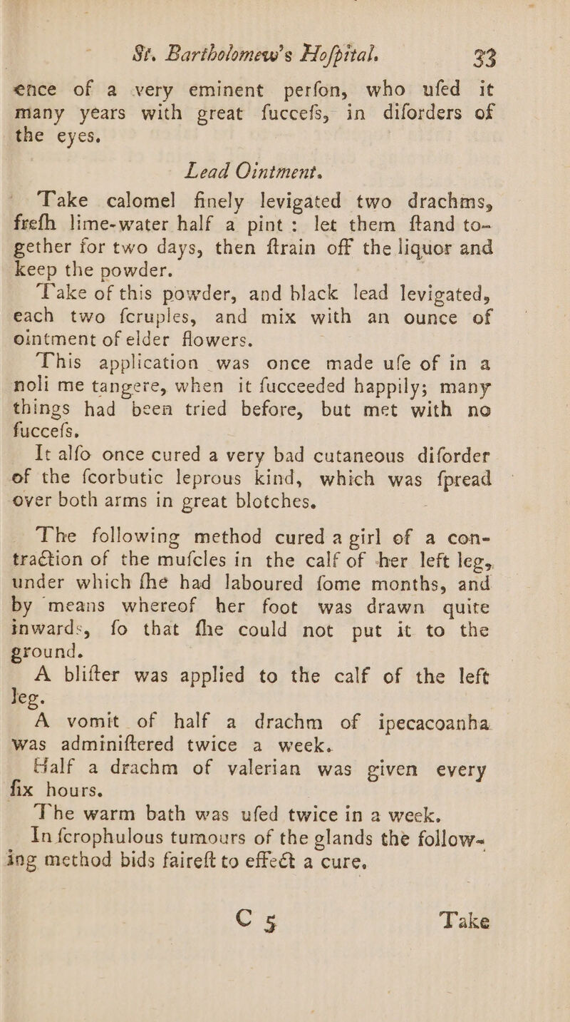 ence of a very eminent perfon, who ufed it many years with great fuccefs, in diforders of the eyes. Lead Ointment. Take calomel finely levigated two drachms, frefh lime-water half a pint: let them ftand to- gether for two days, then ftrain off the liquor and keep the powder. ‘Take of this powder, and black lead levigated, each two fcruples, and mix with an ounce of ointment of elder flowers. This application was once made ufe of in a noli me tangere, when it fucceeded happily; many things had been tried before, but met with no fuccefs, It alfo once cured a very bad cutaneous diforder of the fcorbutic leprous kind, which was {pread over both arms in great blotches, The following method cured a girl of a con- traction of the mufcles in the calf of -her left leg, under which fhe had laboured fome months, and by means whereof her foot was drawn quite inwards, fo that fhe could not put it to the ground. A blifter was applied to the calf of the left Jeg. “A vomit of half a drachm of ipecacoanha was adminiftered twice a week. Gialf a drachm of valerian was given every fix hours. | The warm bath was ufed twice in a week. In fcrophulous tumours of the glands the follow~ ing method bids faireft to effeét a cure. C5 Take