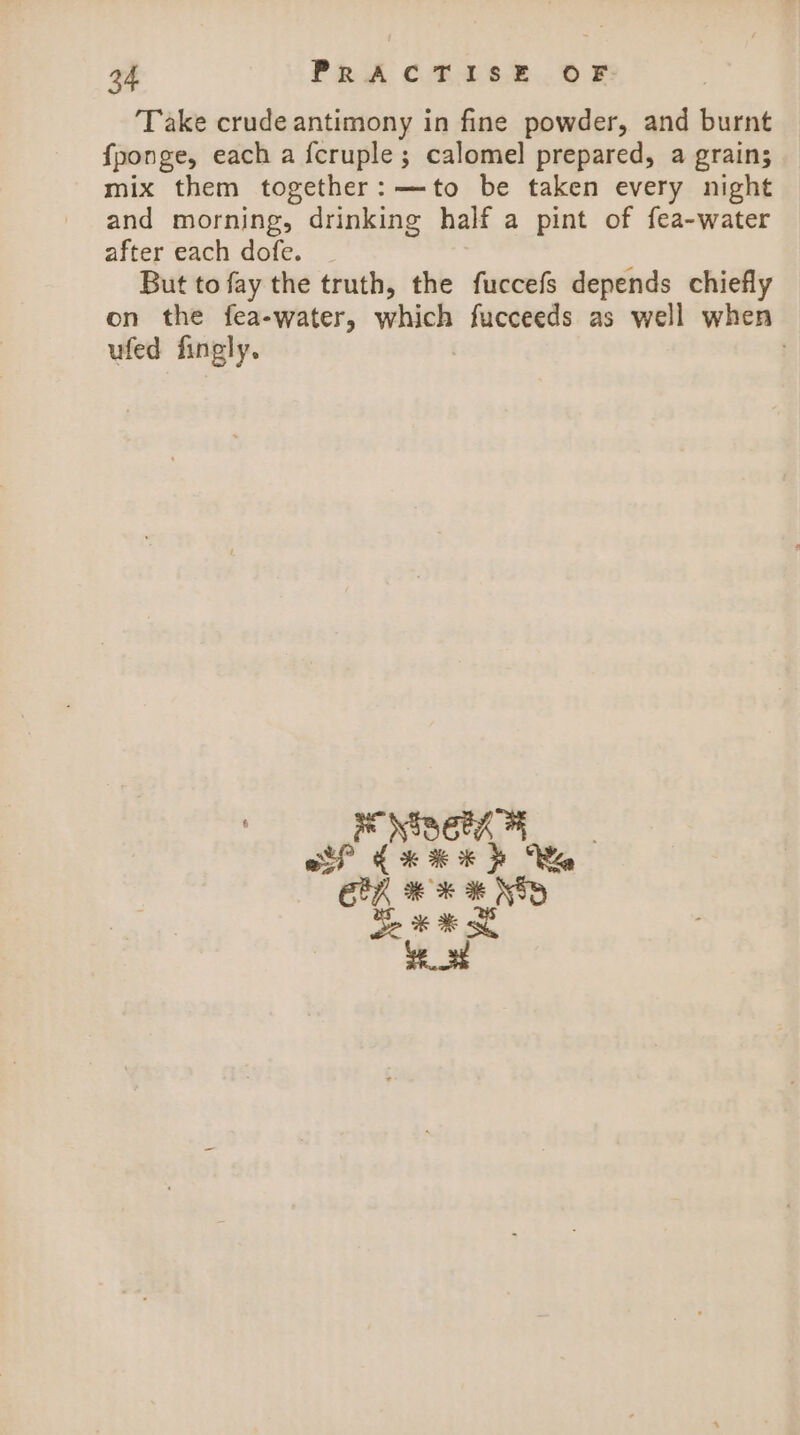 ‘Take crude antimony in fine powder, and burnt fponge, each a {cruple ; calomel prepared, a grain; mix them together: —to be taken every night and morning, drinking half a pint of fea-water after each dofe. But to fay the truth, the fuccefs depends chiefly on the fea-water, which fucceeds as well when ufed fingly. .