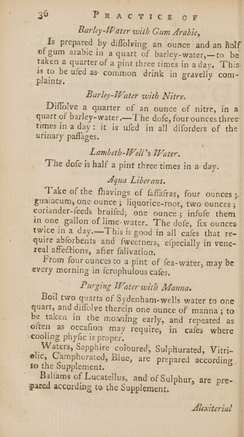 Barley-Water with Gum Arabic, {s prepared by diffolving an ounce and an Rolf of gum arabic in a quart of barley-water,—to be taken a quarter of a pint three times in aday. This: is to be ufed as common drink in gravelly com- plaints. Barley-Water with Nitre. Diffolve a quarter of an ounce of nitre, in a quart of barley-water.—The dofe, four ounces three times ina day: it is ufed in all diforders of the urinary paflages. Lambeth-Well’s Water. The dofe is half a pint three times in a day. Aqua Liberans. | ‘Take of the fhavings of faflafras, four ounces ;. guaiacum, one ounce ; liquorice-root, two ounces ; coriander-feeds bruifed; one ounce ; infufe them in one gallon of lime-water. The dofe, fix ounces. twice in a day.—This is good in all cafes that re-. quire abforbents and fweetners, efpecially in vene-=- real affections, afier falivation. _ From four ounces to a pint of fea-water, may be every morning in fcrophulous cafes, Purging Water with Manna. Boil two quarts of Sydenham-wells water to one | quart, and diffolve therein one ounce of manna; to be taken in the monning early, and repeated as often as occafion may require, in cafes where cooling phyfic is proper. Waters, Sapphire coloured; Sulplurated, Vitri- elic, Camphorated, Blue, are prepared according. to the Supplement. Balfams of Lucatellus, and of Sulphur, are pre-. pared according to the § upplement. Alexiterial