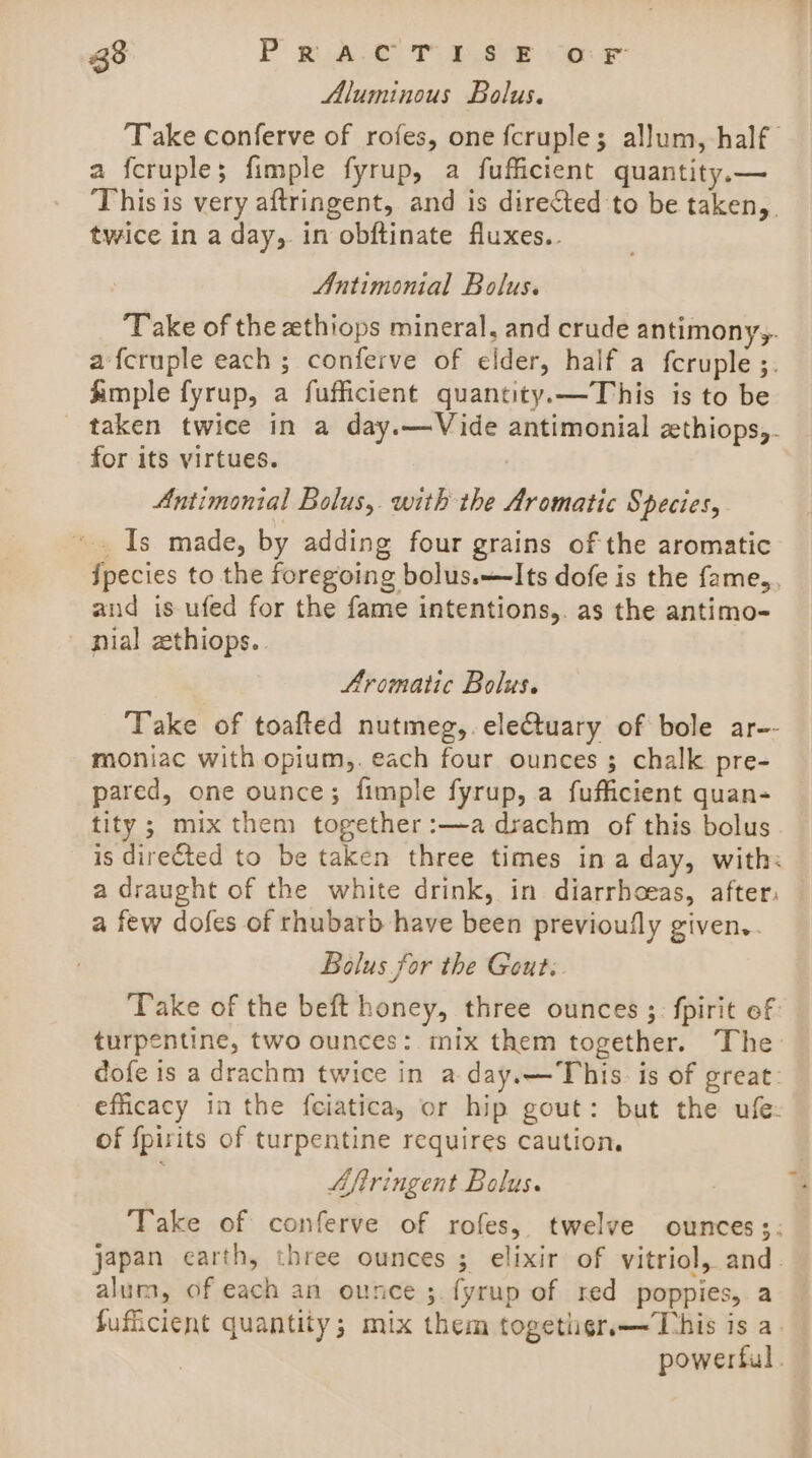 Aluminous Bolus. ‘Take conferve of rofes, one fcruple; allum, half a fcruple; fimple fyrup, a fufficient quantity.— This is very aftringent, and is directed to be taken, twice in a day, in obftinate fluxes.. Antimonial Bolus. Take of the zthiops mineral, and crude antimony,. a fcruple each ; conferve of elder, half a fcruple ;. Ample fyrup, a fufficient quantity.—This is to be _ taken twice in a day.—Vide antimonial zthiops,. for its virtues. Antimonial Bolus, with the Aromatic Species, ~. Is made, by adding four grains of the aromatic ipecies to the foregoing bolus.—Its dofe is the fame,, and is ufed for the fame intentions,. as the antimo- nial zthiops.. Aromatic Bolus. Take of toafted nutmeg,.eleCtuary of bole ar-- moniac with opium,. each four ounces 3 chalk pre- pared, one ounce; fimple fyrup, a fufficient quan- tity; mix them together:—adrachm of this bolus is directed to be taken three times in a day, with: a draught of the white drink, in diarrhoeas, after: a few dofes of rhubarb have been previoufly given,. Bolus for the Gout: Take of the beft honey, three ounces ;: fpirit ef turpentine, two ounces: mix them together. The dofe is a drachm twice in a day.—This. is of great: efficacy in the fciatica, or hip gout: but the ufe: of {pirits of turpentine requires caution. ) Aftringent Bolus. Take of conferve of rofes, twelve ounces;: japan earth, three ounces ; elixir of vitriol, and. alum, of each an ounce ;. fyrup of red poppies, a Sufficient quantity; mix them together.—This is a. powerful.