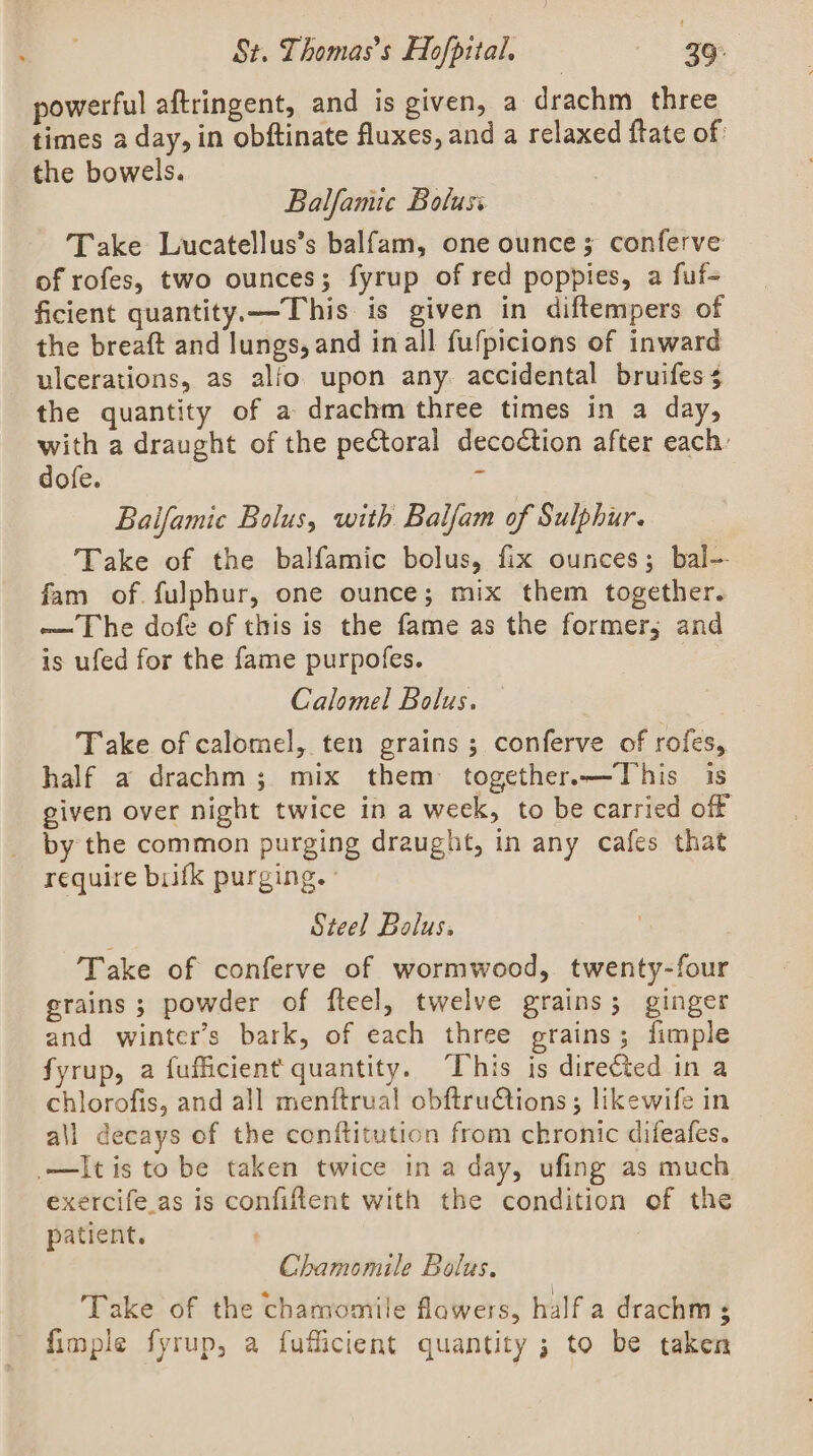 powerful aftringent, and is given, a drachm three times a day, in obftinate fluxes, and a relaxed ftate of the bowels. Balfamic Boluss Take Lucatellus’s balfam, one ounce; conferve of rofes, two ounces; fyrup of red poppies, a fuf- ficient quantity.—This is given in diftempers of the breaft and lungs, and inall fufpicions of inward ulcerations, as alfo upon any. accidental bruifes 4 the quantity of a drachm three times in a day, with a draught of the pectoral decoction after each: dofe. : Balfamic Bolus, with Balfam of Sulphur. Take of the balfamic bolus, fix ounces; bal- fam of. fulphur, one ounce; mix them together. — The dofe of this is the fame as the former; and is ufed for the fame purpofes. Calomel Bolus. Take of calomel, ten grains ; conferve of rofes, half a drachm; mix them together.—This is given over night twice in a week, to be carried off by the common purging draught, in any cafes that require brifk purging. ° Steel Bolus. Take of conferve of wormwood, twenty-four grains ; powder of fteel, twelve grains; ginger and winter's bark, of each three grains; fimple fyrup, a fufficient quantity. ‘This is directed in a chlorofis, and all menftrual obftruCtions ; likewife in all decays of the conftitution from chronic difeafes. —Itis to be taken twice ina day, ufing as much exercife.as is confiftent with the condition of the patient. | Chamomile Bolus. Take of the chamomile flawers, half a drachm ; fimple fyrup, a fuflicient quantity ; to be taken