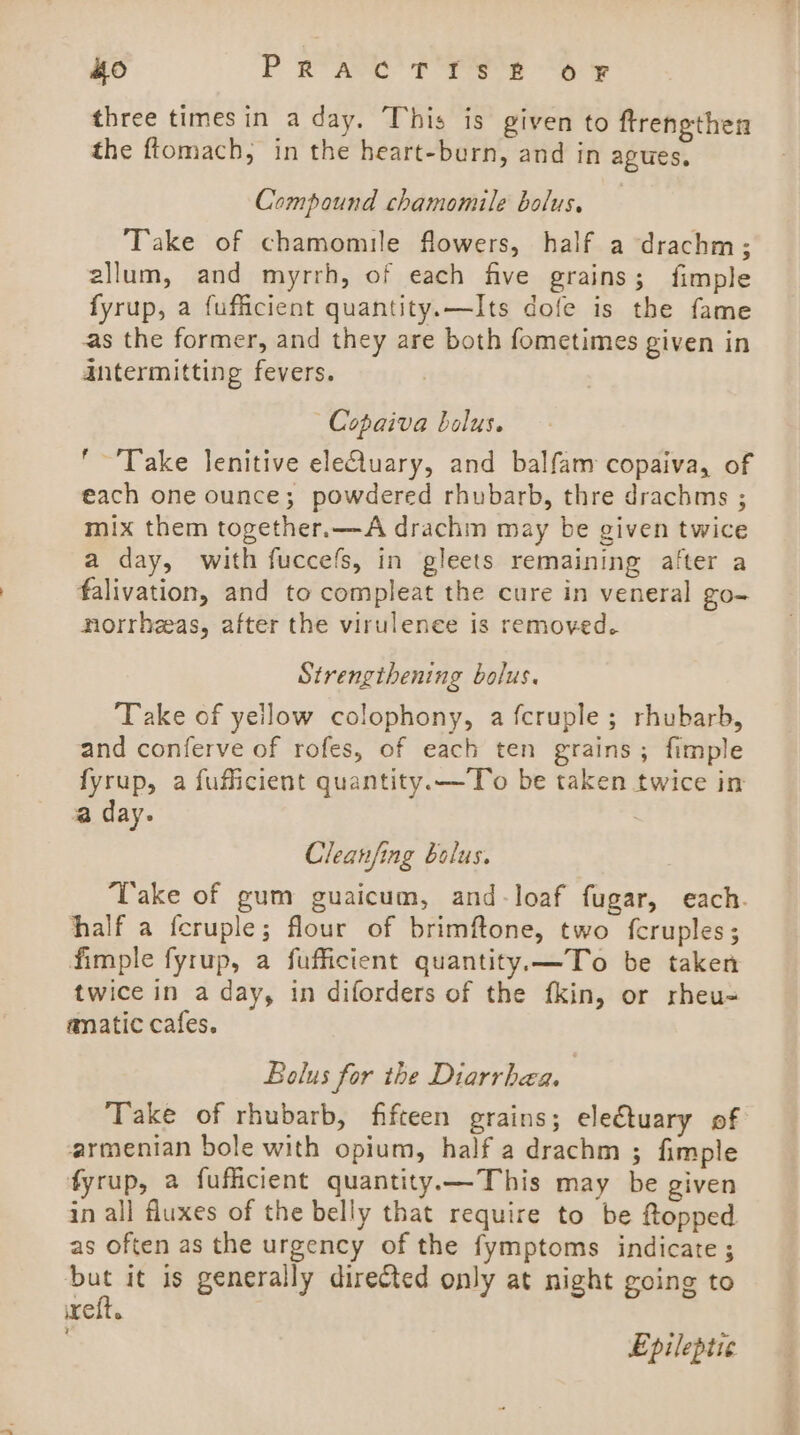 ho Prac T TS £ 6 fF three times in a day. This is given to ftrengthen the ftomach, in the heart-burn, and in agues, Compound chamomile bolus. Take of chamomile flowers, half a drachm; allum, and myrrh, of each five grains; fimple fyrup, a fufficient quantity.—Its dofe is the fame as the former, and they are both fometimes given in antermitting fevers. Copaiva bolus. '~'Take lenitive eleluary, and balfam copaiva, of each one ounce; powdered rhubarb, thre drachms ; mix them together.—A drachm may be given twice a day, with fuccefs, in gleets remaining after a falivation, and to compleat the cure in veneral go- norrheeas, after the virulenee is removed. Strengthening bolus. Take of yellow colophony, a fcruple; rhubarb, and conferve of rofes, of each ten grains; fimple fyrup, a fufficient quantity. —To be taken twice in a day. Cleanfing bolus. Take of gum guaicum, and-loaf fugar, each. half a fcruple; flour of brimftone, two fcruples; fimple fyrup, a fufficient quantity.—To be taken twice in a day, in diforders of the fkin, or rheu- anatic cafes. Bolus for the Diarrhea. | Take of rhubarb, fifteen grains; ele€tuary of armenian bole with opium, half a drachm ; fimple fyrup, a fuflicient quantity.—This may be given in all fluxes of the belly that require to be ftopped as often as the urgency of the fymptoms indicate ; 43 it is generally directed only at night going to eft. Epileptic