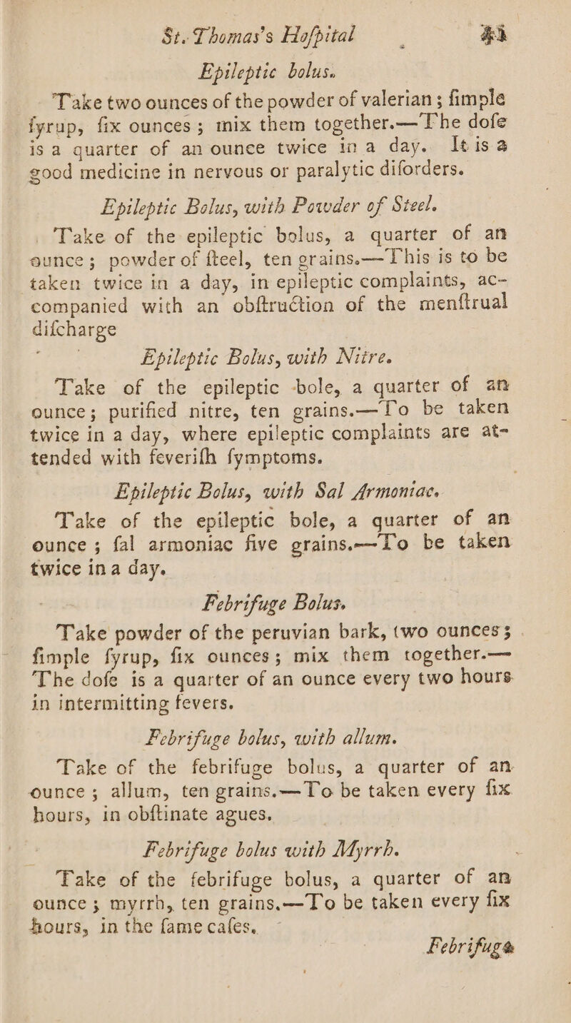 Epileptic bolus. _. Take two ounces of the powder of valerian ; fimple fyrup, fix ounces; mix them together.—The dofe is a quarter of an ounce twice ina day. Itisa good medicine in nervous or paralytic diforders. Epileptic Bolus, with Powder of Steel. Take of the epileptic bolus, a quarter of an aunce; powder of fteel, ten grains.—This is to be taken twice in a day, in epileptic complaints, ac- companied with an obftruction of the menftrual difcharge teed Epileptic Bolus, with Nitre. Take of the epileptic -bole, a quarter of an ounce; purified nitre, ten grains.—To be taken twice in a day, where epileptic complaints are at- tended with feverifh fymptoms. Epileptic Bolus, with Sal Armoniae. Take of the epileptic bole, a quarter of an ounce ; fal armoniac five grains.—To be taken twice ina day. | Febrifuge Bolus. Take powder of the peruvian bark, (wo ounces; | fimple fyrup, fix ounces; mix them together.— The dofe is a quarter of an ounce every two hours in intermitting fevers. Febrifuge bolus, with allum. Take of the febrifuge bolus, a quarter of an ounce; allum, ten grains. —To be taken every fix hours, in obftinate agues. Febrifuge bolus with Myrrh. Take of the febrifuge bolus, a quarter of an ounce; myrrh, ten grains. —To be taken every fix hours, in the fame cafes, Febrifuge