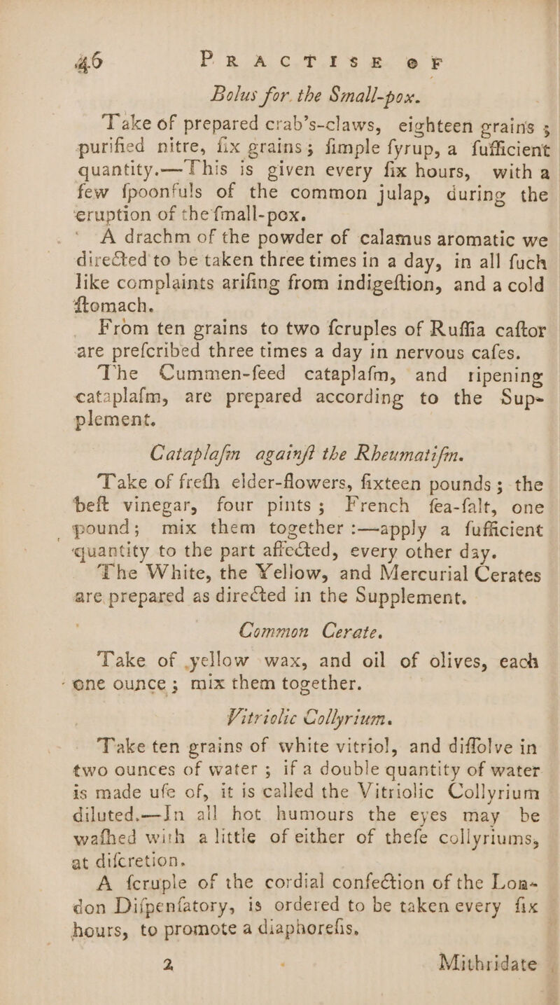 Bolus for. the Small-pox. Take of prepared crab’s-claws, eighteen grains 3 purified nitre, fix grains; fimple fyrup, a fufficient quantity. —This is given every fix hours, witha few {poonfuls of the common julap, during the ‘eruption of the fmall-pox. A drachm of the powder of calamus aromatic we directed'to be taken three times in a day, in all fuch like complaints arifing from indigeftion, and a cold ftomach. From ten grains to two fcruples of Ruffia caftor are prefcribed three times a day in nervous cafes. The Cummen-feed cataplafm, and ripening cataplafm, are prepared according to the Sup- plement. Cataplafin againf? the Rheumatifmn. Take of frefh elder-flowers, fixteen pounds; the beft vinegar, four pints; French fea-falt, one pound; mix them together :—apply a fufficient ‘quantity to the part affected, every other day. The White, the Yellow, and Mercurial Cerates are prepared as directed in the Supplement. Common Cerate. Take of yellow wax, and oil of olives, each “one ounce; mix them together. Vitriolic Gollyrium. Take ten grains of white vitriol, and diffolve in two ounces of water ; if a double quantity of water is made ufe of, it is called the Vitriolic Collyrium diluted.—IJn all hot humours the eyes may be wafhed with a little of either of thefe collyriums, at difcretion. A {cruple of the cordial confection of the Loa-~ don Difpenfatory, is ordered to be taken every fix hours, to promote a diaphorefis, i 2 ‘ Mithridate ©