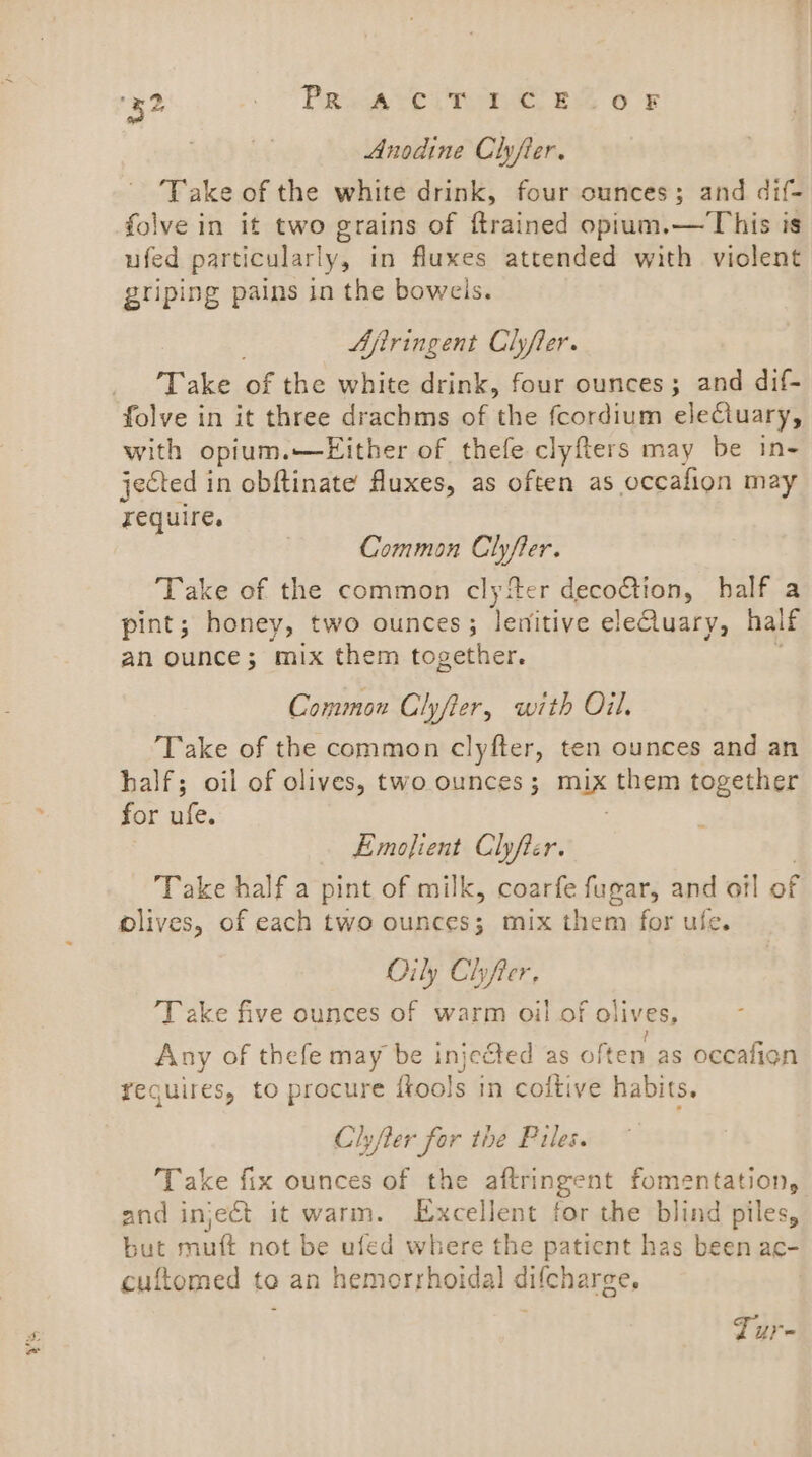 Anodine Clyfier. ‘Take of the white drink, four cunces; and dif- folve in it two grains of ftrained opium.— This is ufed particular! y, tn fluxes attended with violent griping pains in the bowels. Ajiringent Clyfler. Take of the white drink, four ounces; and dif- folve in it three drachms of the fcordium electuary, with opium.—Either of thefe clyfters may be in- jected in obftinate fluxes, as often as occafion may require. Common Clyfter. Take of the common clyiter decoction, half a pint; honey, two ounces; lemitive eleCluary, half an ounce; mix them together. Common Clyfter, with Oil. Take of the common clyfter, ten ounces and an half; oil of olives, two ounces ; mix them together for ufe. Emofient Clhyfter. Take half a pint of milk, coarfe fugar, and oil of olives, of each two ounces; mix them for ufe. Oily Chyfter, 'T ake five ounces of warm oil of olives, iy Any of thefe may be injected as often as occafion requires, to procure ftools in coftive habits. Clyfter for the Piles. Take fix ounces of the aftringent fomentation, and inject it warm. Excellent for the blind piles, but muft not be ufed where the patient has been ac- cuftomed to an hemorrhoidal difcharge, | Tur-