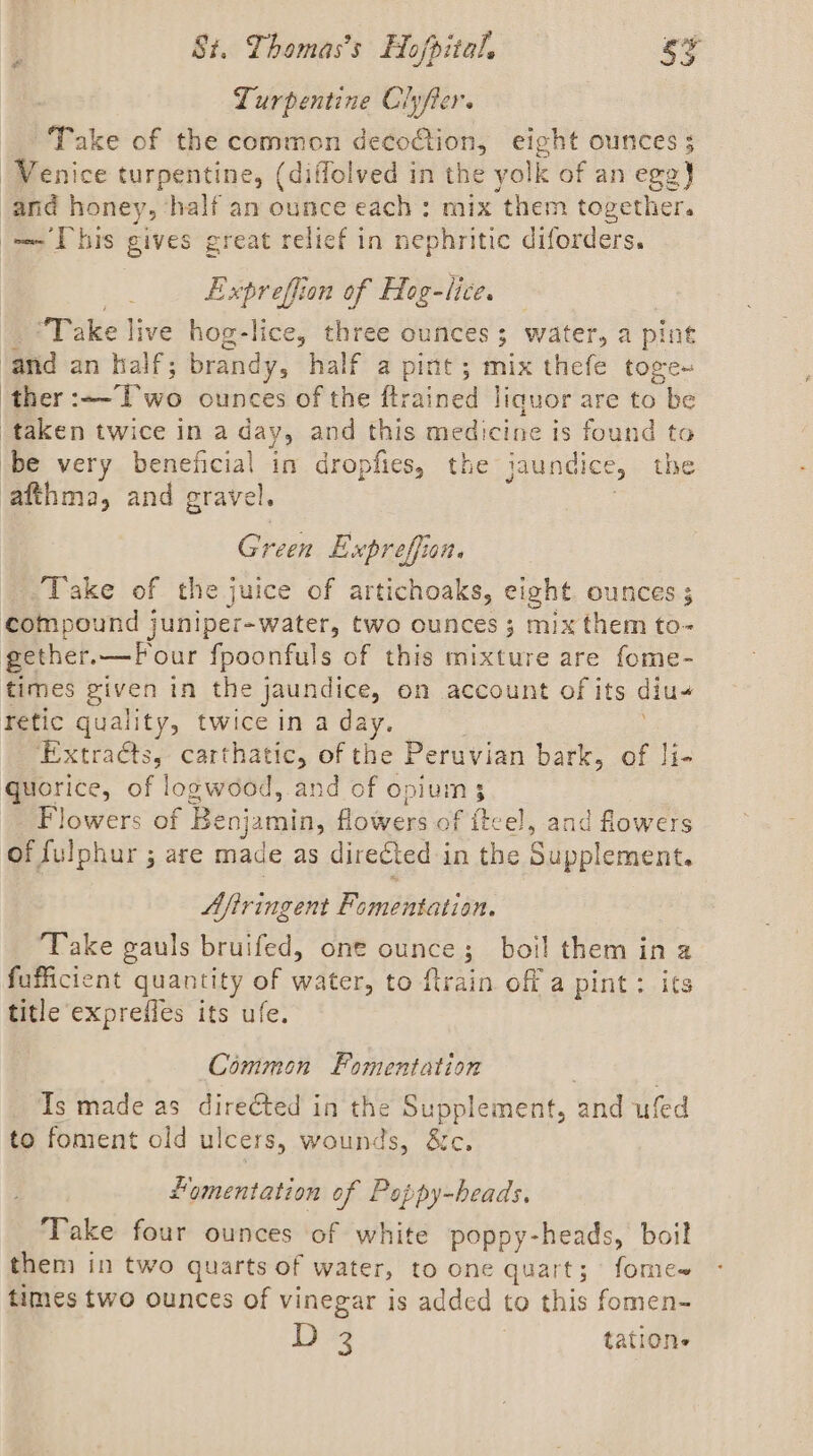 Lurpentine Ciyfter. Take of the common decoftion, eight ounces ; ‘Venice turpentine, (diffolved in the yolk of an cea} and honey, ‘half an ounce each: mix ‘them together. — [his gives great relief in nephritic diforders. Expreffion of Hog-lice. “Take live hog-lice, three sion water, a pint ‘and an half; brandy, half a pint; mix thefe toge+ ther acl we ounces of the awed liquor are to be taken twice in a day, and this medicine is found to be very beneficial in dropfies, the jaundice, the afthma, and gravel. Green Expreffian. Take of the juice of artichoaks, eight OUNCES 5 compound juniper-water, two ounces ; mix them to- gether.—F\ our fpoonfuls of this mixture are fome- times given in the jaundice, on account of its diu- retic quality, twice in a day. Extracts, carthatic, of the Peruvian bark, of li- quorice, of logwood, and of opium 3 Flowers of Benjamin, flowers of fteel, and flowers of fulphur ; are made as directed in the Supplement. Afiringent Fomentation. Take gauls bruifed, one ounce; boil them ina fufficient quantity of water, to flrain off a pint: its title exprefies its ufe. Common Fomentation Ts made as directed in the Supplement, and ufed to foment old ulcers, wounds, &amp;c. Homentation of Peppy-beads, Take four ounces of white poppy-heads, boil them in two quarts of water, to one quart; fome~ times two ounces of vinegar is added to this fomen- 18 oe tations