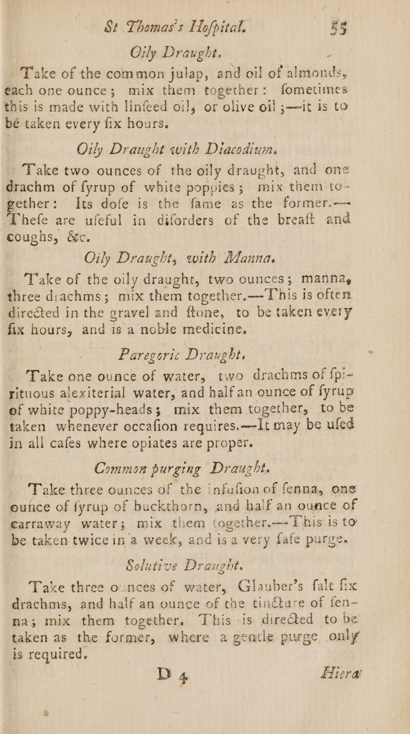 Oj Devel. Take of the common julap, and oi! of almonds, each one ounce; mix them together: fometimes this is made with linfeed oil, or olive oi! ;—it is to be taken every fix hours. Oily Draught with Diacodium. Take two ounces of the oily draught, and one drachm of fyrup of white poppies; mix them to- gether: Its dofe is the fame as the former.— Thefe are ufeful in diforders of the breaft and coughs, &amp;c. Oily Draught, with Manna. Take of the oily draught, two ounces; manna, three drachms; mix them together. — This is oftest direCted in the gravel and ftone, to be taken every fix hours, and is a noble medicine. Paregoric Draught. Take one ounce of water, two drachms of fpi- yituous alexiterial water, and half an ounce of fyrup of white poppy-heads; mix them together, to be taken whenever occafion requires.—-It may be ufed in all cafes where opiates are proper. Common purging Draught. Take. three ounces of the infufion of fenna, ons ounce of fyrup of buckthorn, and half an ounce of €arraway water; mix them together.—-'This is to be taken twice in a week, and isa very fafe purge. Solutive Draugnt. , Take three o:nces of water, Glauber’s falt fix drachms, and half an ounce of the tinéture of fen- na; mix them together. This -is directed to be taken as the former, where a gentle purge only is required.