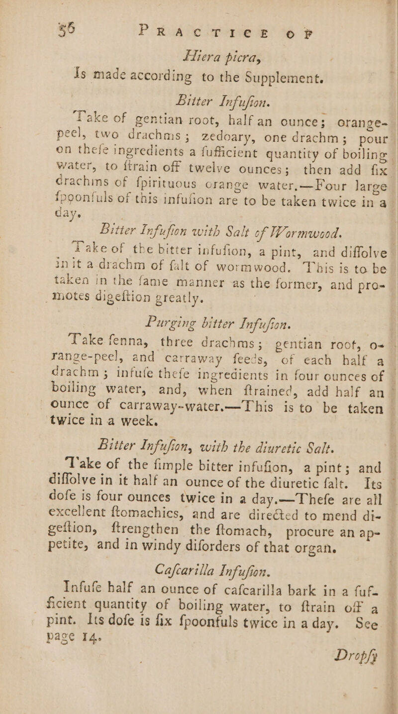 Ltiera picra, Is made according to the Supplement. Bitter Lnfufion. Grachms of fpirituous orange water,—Four large {poonfuls of this infufion are to be taken twice in a day. Bitter Infufion with Salt of Wormwood. init a drachm of falt of wormwood. This is to be taken in the fame manner as the former, and pro= motes digeftion greatly. i Purging bitter Infufion. range-peel, and carraway feeds, of each half a = y 3 twice in a week, Bitter Infufion, with the diuretic Salt. ‘Take of the fimple bitter infufion, a pint; and diffolve in it half an ounce of the diuretic falt. Its dofe is four ounces twice in a day.—Thefe are ail excellent ftomachics, and are directed to mend di- geftion, ftrengthen the ftomach, procure an ap= petite, and in windy diforders of that organ. Cafcarilla Infufion. Infufe half an ounce of cafcarilla bark in a fuf. ficient quantity of boiling water, to ftrain of a pint. Its dofe is fix fpoonfuls twice in aday. See page 14. Dropfy Pete ee ee