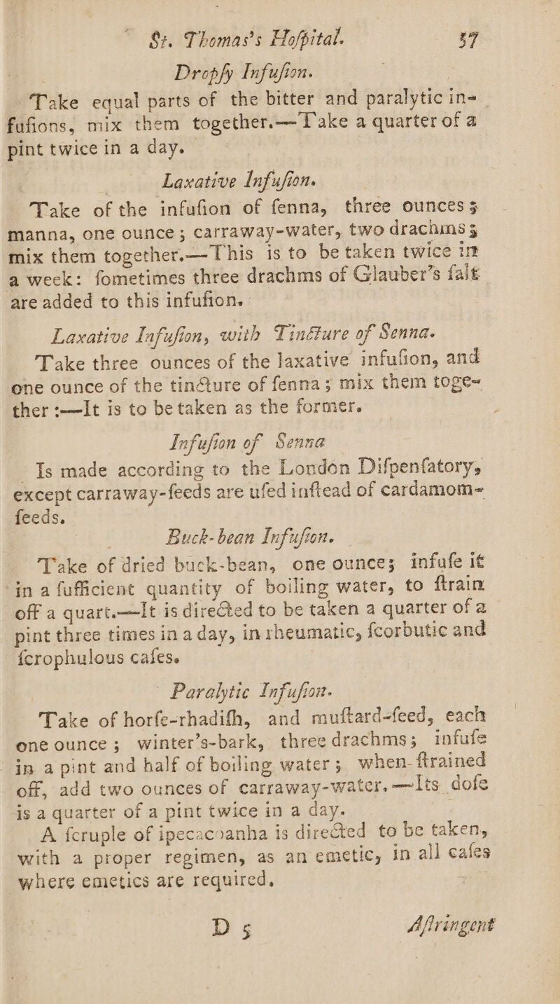 Dropfy Infufion. ‘Take equal parts of the bitter and paralytic in-_ fufions, mix them together.—Take a quarter of a pint twice in a day. | | Laxative Infufion. Take of the infufion of fenna, three ounces manna, one ounce; carraway-water, two drachins 5 mix them together.—This is to be taken twice im aweek: fometimes three drachms of Glauber’s fait are added to this infufion. Laxative Infufion, with Tinéture of Senna. Take three ounces of the laxative infufion, and one ounce of the tin¢ture of fenna; mix them toge~ ther :-—It is to be taken as the former. Infufion of Senna Ts made according to the London Difpenfatory, except carraway-feeds are ufed inftead of cardamom- feeds. | Buck-bean Infufion. Take of dried buck-bean, one ounce; infufe it ‘ina fufficient quantity of boiling water, to ftrain off a quart.—It is direGted to be taken a quarter of 2 pint three times in a day, in rheumatic, fcorbutic and {crophulous cafes. Paralytic Infufion- Take of horfe-rhadifh, and muftard-feed, each one ounce; winter’s-bark, three drachms; infufe in a pint and half of boiling water 5 when- trained off, add two ounces of carraway-water, —lts dofe js a quarter of a pint twice in a day. F A {cruple of ipecacoanha is directed to be taken, with a proper regimen, as an emetic, in all cafes where emetics are required, + Ds Afiringent
