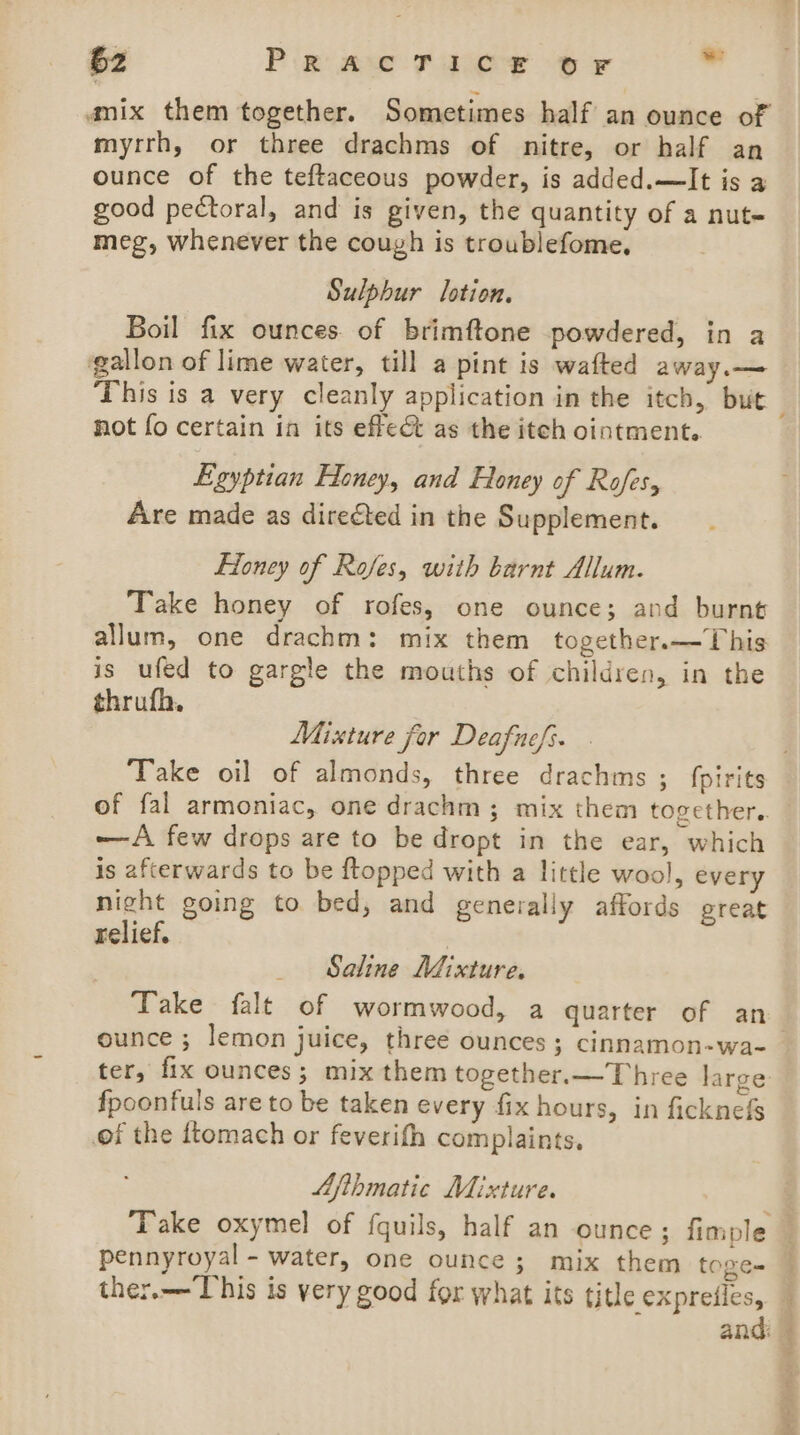amix them together. Sometimes half an ounce of myrrh, or three drachms of nitre, or half an ounce of the teftaceous powder, is added.—It is a good pectoral, and is given, the quantity of a nut- meg, whenever the cough is troublefome, Sulphur lotion. Boil fix ounces. of brimftone powdered, in a gallon of lime water, till a pint is wafted away.— not fo certain in its effect as the itch ointment. Egyptian Eloney, and Honey of Rafes, Are made as directed in the Supplement. Eioney of Rofes, with barnt Allum. Take honey of rofes, one ounce; and burnt allum, one drachm: mix them together.—This is ufed to gargle the mouths of children, in the thrufh. Mixture for Deafuefi. of fal armoniac, one drachm; mix them together.. -—A few drops are to be dropt in the ear, which is afterwards to be {topped with a little wool, every night going to bed, and generally affords great relief. _ Saline Mixture. Take falt of wormwood, a quarter of an ounce ; lemon juice, three ounces; cinnamon-wa- ter, fix ounces; mix them together.—Three large fpoonfuls are to be taken every fix hours, in ficknefs of the ftomach or feverifh complaints. Afthmatic Mixture. pennyroyal - water, one ounce; mix them toge- ther.—This is very good for what its title expreiles, and taser mis Wien RRA ke