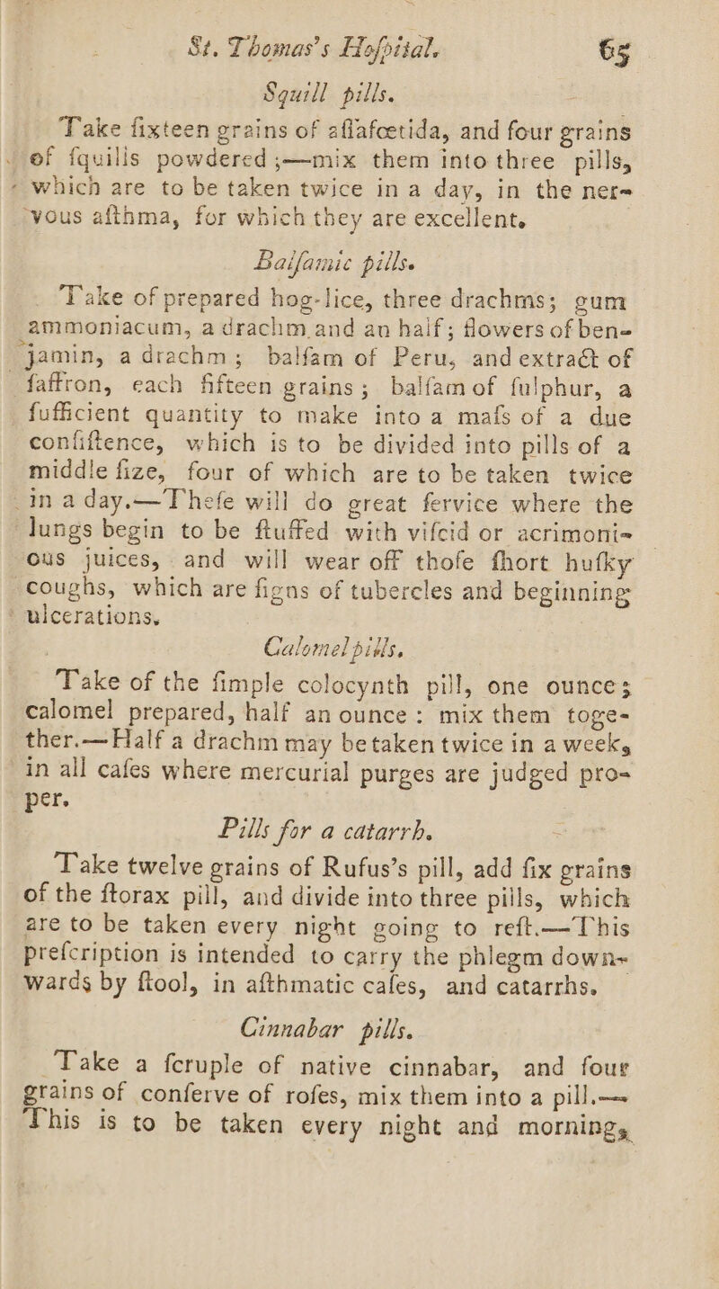 Sguill pills. s Take fixteen grains of aflafcetida, and four grains _ of fquills powdered ;—mix them into three pills, “ which are to be taken twice in a day, in the ner= ‘vous afthma, for which they are excellent. Baifainic pills. Take of prepared hog-lice, three drachms; gum ammoniacum, a drachm.and an half; fowers of ben» jamin, adrachm; balfam of Peru, and extraét of faffron, each fifteen grains; balfam of fulphur, a _fufficient quantity to make into a mafs of a due conliftence, which is to be divided into pills of a middle fize, four of which are to be taken twice ina day.—Thefe will do great fervice where the lungs begin to be ftuffed with vifcid or acrimoni-= ous juices, and will wear off thofe fhort hufky coughs, which are figns of tubercles and beginning ulcerations. zt, Calomel pits. Take of the fimple colocynth pill, one ounce; calomel prepared, half an ounce: mix them toge- ther.— Half a drachm may be taken twice in a week, in all cafes where mercurial purges are judged pro- per. Pills for a catarrh. Take twelve grains of Rufus’s pill, add fix grains of the ftorax pill, and divide into three pills, which are to be taken every night going to reft.—This prefcription is intended to carry the phlegm down+ wards by ftool, in afthmatic cafes, and catarrhs. Cinnabar pills. Take a fcruple of native cinnabar, and four grains of conferve of rofes, mix them into a pill, This is to be taken every night and MOFNINgs