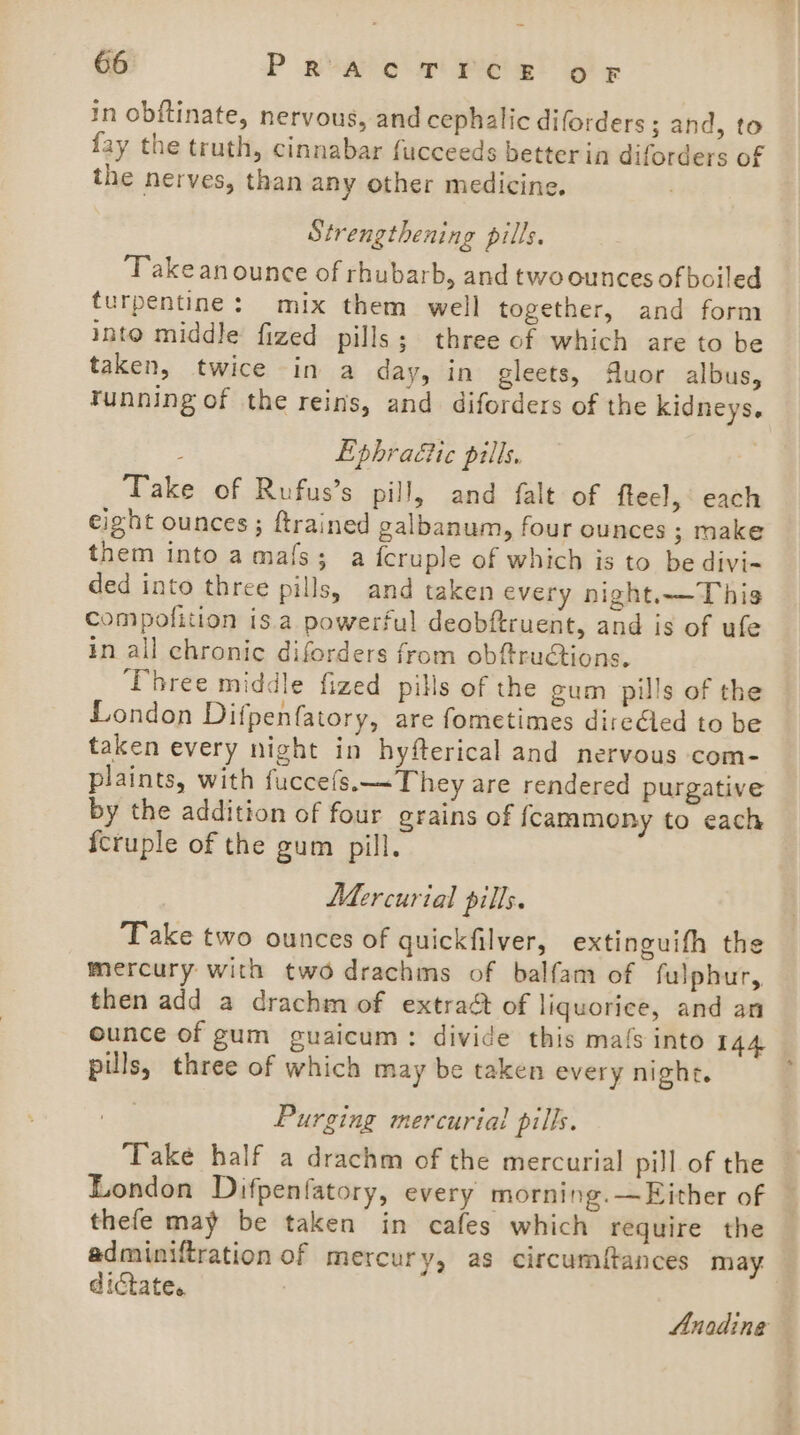 in obftinate, nervous, and cephalic diforders; and, to fay the truth, cinnabar fucceeds better in diforders of the nerves, than any other medicine. Strengthening pills. Take an ounce of rhubarb, and two ounces of boiled turpentine: mix them well together, and form into middle fized pills; three of which are to be taken, twice in a day, in gleets, Muor albus, tunning of the reins, and diforders of the kidneys. : Ephraéic pills, Take of Rufus’s pill, and falt of fteel, each eight ounces ; ftrained galbanum, four ounces ; make them into a mafs; a {cruple of which is to be divi- ded into three pills, and taken every night.—T his compofition is.a powerful deobftruent, and is of ufe in all chronic diforders from obftructions. ‘Three middle fized pills of the gum pills of the London Difpenfatory, are fometimes direéled to be taken every night in hyfterical and nervous com- plaints, with fuccefs.~They are rendered purgative by the addition of four grains of {cammony to each fcruple of the gum pill. Mercurial pills. Take two ounces of quickfilver, extinguifh the mercury with two drachms of balfam of fulphur, then add a drachm of extract of liquorice, and an ounce of gum guaicum: divide this mals into 144 pills, three of which may be taken every night. Purging mercurial pills. Take half a drachm of the mercurial pill of the London Difpenfatory, every morning. —Either of thefe may be taken in cafes which require the adminiftration of mercury, as circumftances may dictate. | Anadinge