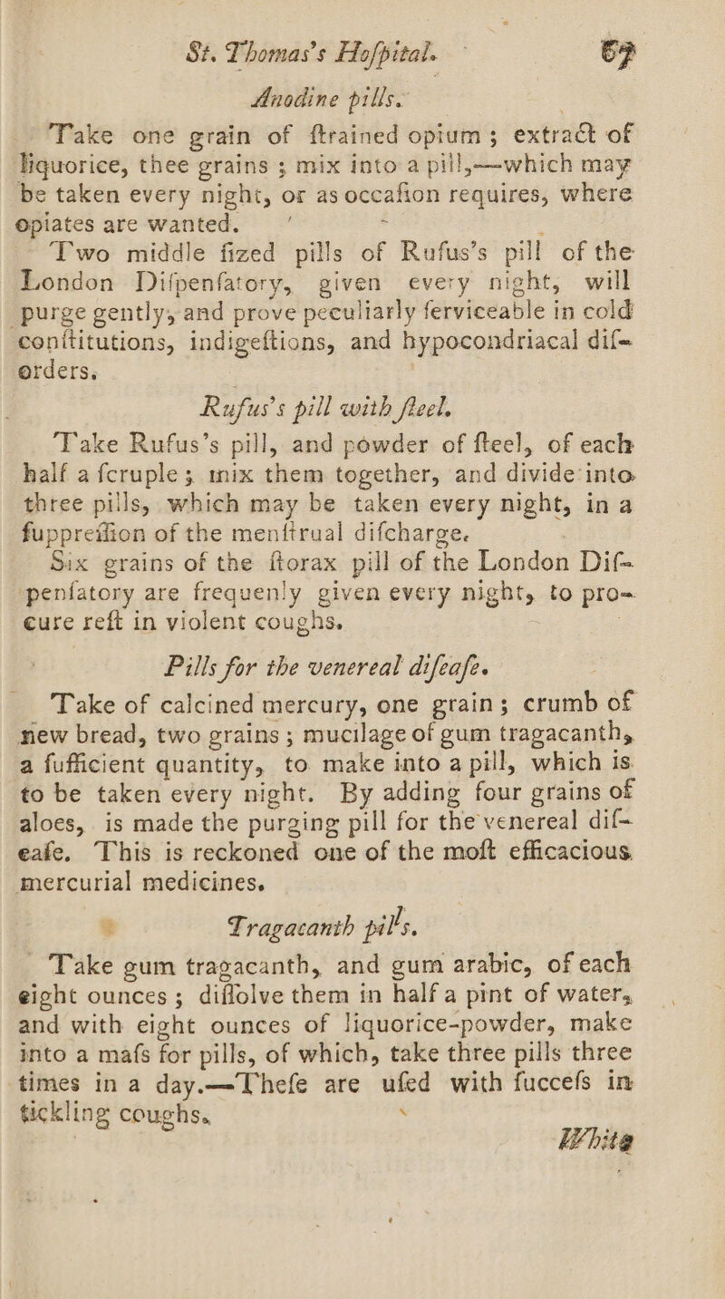 Anodine pills. Take one grain of ftrained opium; extract of liquorice, thee grains ; mix into a pill,—-which may be taken every night, or as occafion requires, where Opiates are wanted. 2 Two middle fized pills of Rufus’s pill of the London Difpenfatory, given every night, will purge gently, and prove peculiarly ferviceable in cold conititutions, indigeftions, and hypocondriacal dif+ orders, a Rufus’s pill with freel. Take Rufus’s pill, and powder of fteel, of each half a fcruple; mix them together, and divide into three pills, which may be taken every night, in a fuppreilion of the menftrual difcharge. Six grains of the ftorax pill of the London Dif- penfatory are frequenly given every night, to pro= cure reft in violent coughs. | Pills for the venereal difeafe. Take of calcined mercury, one grain; crumb of new bread, two grains ; mucilage of gum tragacanth, a fufficient quantity, to make into a pill, which is to be taken every night. By adding four grains of aloes, is made the purging pill for the venereal dif- eafe. This is reckoned one of the moft efficacious. mercurial medicines. a Tragacanth pills, Take gum tragacanth, and gum arabic, of each eight ounces; diffolve them in half a pint of water, and with eight ounces of liquorice-powder, make into a mafs for pills, of which, take three pills three times in a day.—Thefe are ufed with fuccefs in tickling coughs. ‘ White