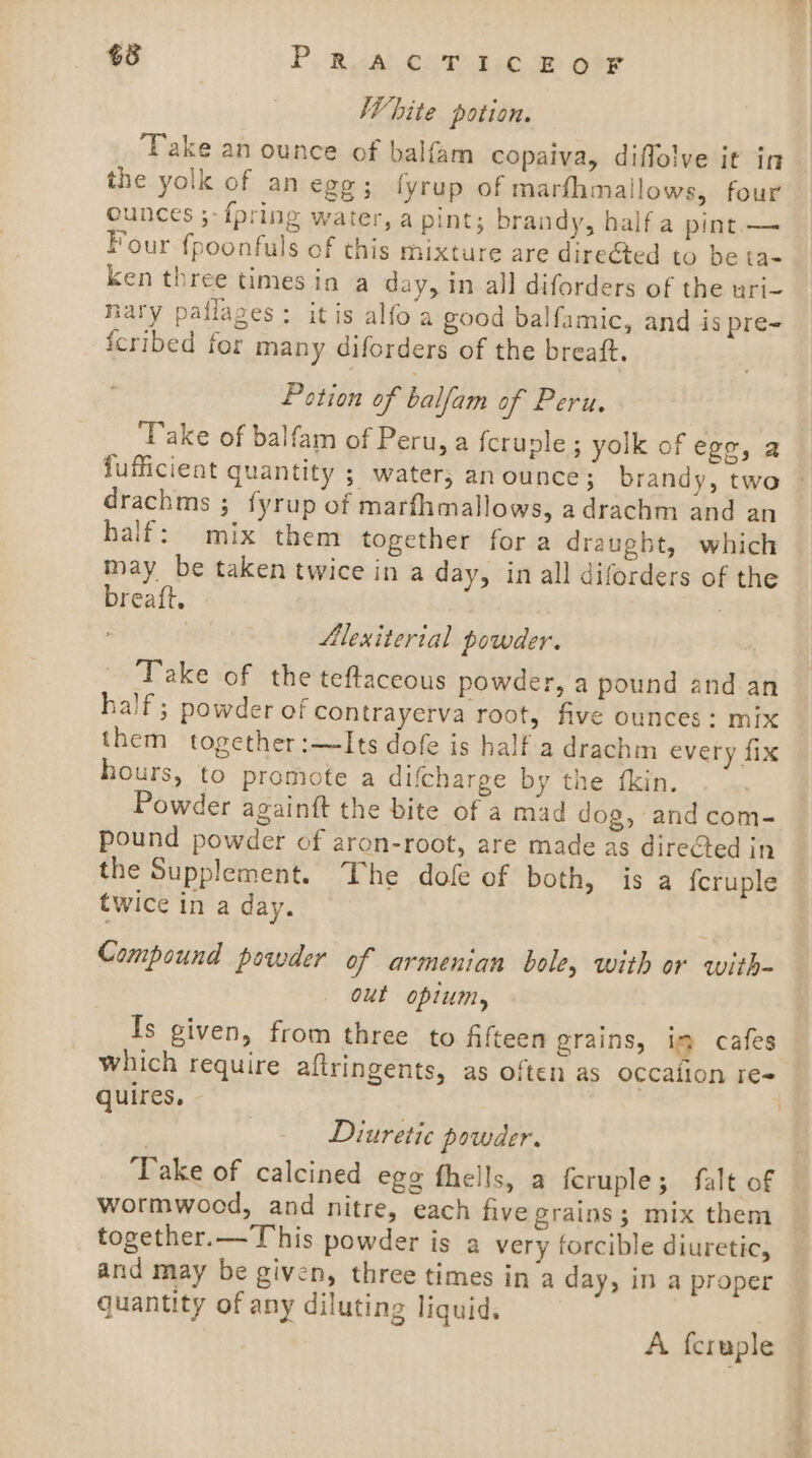 White potion. Take an ounce of balfam copaiva, diffolve it in the yolk of an egg; lyrup of marfhmailows, four ounces ;- {pring water, a pint; brandy, half a pint. — Four fpoonfuls of this mixture are dire&amp;ted to be ta- ken three times in a day, in all diforders of the uri- nary pallages: itis alfo a good balfamic, and is pre- fcribed for many diforders of the breaft. Potion of balfam of Peru, ‘Take of balfam of Peru, a fcruple ; yolk of ege, a fufficient quantity ; water, an ounce; brandy, two © drachms ; fyrup of marfhmallows, adrachm and an half: mix them together for a draught, which may be taken twice in a day, in all diforders of the breaft. | Alexiterial powder. Take of the teftaceous powder, a pound and an half; powder of contrayerva root, five ounces: mix them together:—Its dofe is half a drachm every fix hours, to promote a difcharge by the {kin. Powder againtt the bite of a mad dog, and com- pound powder of aron-root, are made as direCted in the Supplement. The dofe of both, is a fcruple twice in a day. Compound powder of armenian bole, with or with- out opium, Is given, from three to Afteen grains, im cafes which require aftringents, as often as occalion re quires, | Diuretic powder. | ‘Take of calcined egg fhells, a feruple; falt of wormwood, and nitre, each five grains; mix them together.— This powder is a very forcible diuretic, and may be given, three times in a day, in a proper quantity of any diluting liquid. A feruple