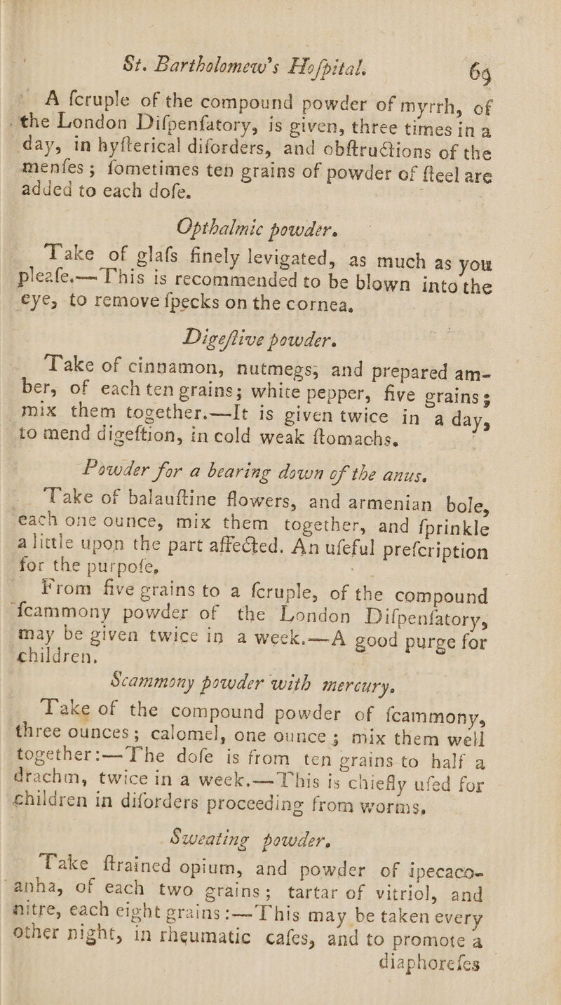 St. Bartholomew’ ie pital, 6g A fcruple of the compound powder of myrrh, of the London Difpenfatory, is given, three times in a day, in hyfterical diforders, and obftruGtions of the menfes ; fometimes ten grains of powder of fteel are added to each dofe. ; Opthalmic powder. Take of glafs finely levigated, as much as you pleafe.x—T his is recommended to be blown into the eye, to remove fpecks on the cornea, Digeftive powder. Take of cinnamon, nutmegs, and prepared am- ber, of each ten grains; white pepper, five erains ¢ mix them together.—It is given twice in a day, _to mend digeftion, in cold weak ftomachs. Powder for a bearing down of the anus. Take of balauftine flowers, and armenian bole, each one ounce, mix them together, and {prinkle alittle upon the part affected. An ufeful prefcription for the purpofe, Ais _ From five grains to a fcruple, of the compound fcammony powder of the London Difpenfatory, may be given twice in a week,—A good purge for children, Scammony powder with mercury, Take of the compound powder of fcammony, three ounces; calomel, one ounce 3 mix them well together:—-The dofe is from ten grains to half a drachm, twice in a week.—This is chiefly ufed for children in diforders proceeding from worms, Sweating powder, Take ftrained opium, and powder of ipecaco- “anha, of each two grains; tartar of vitriol, and nitre, each eight grains:— This may be taken every other night, in rheumatic cafes, and to promote a diaphorefes