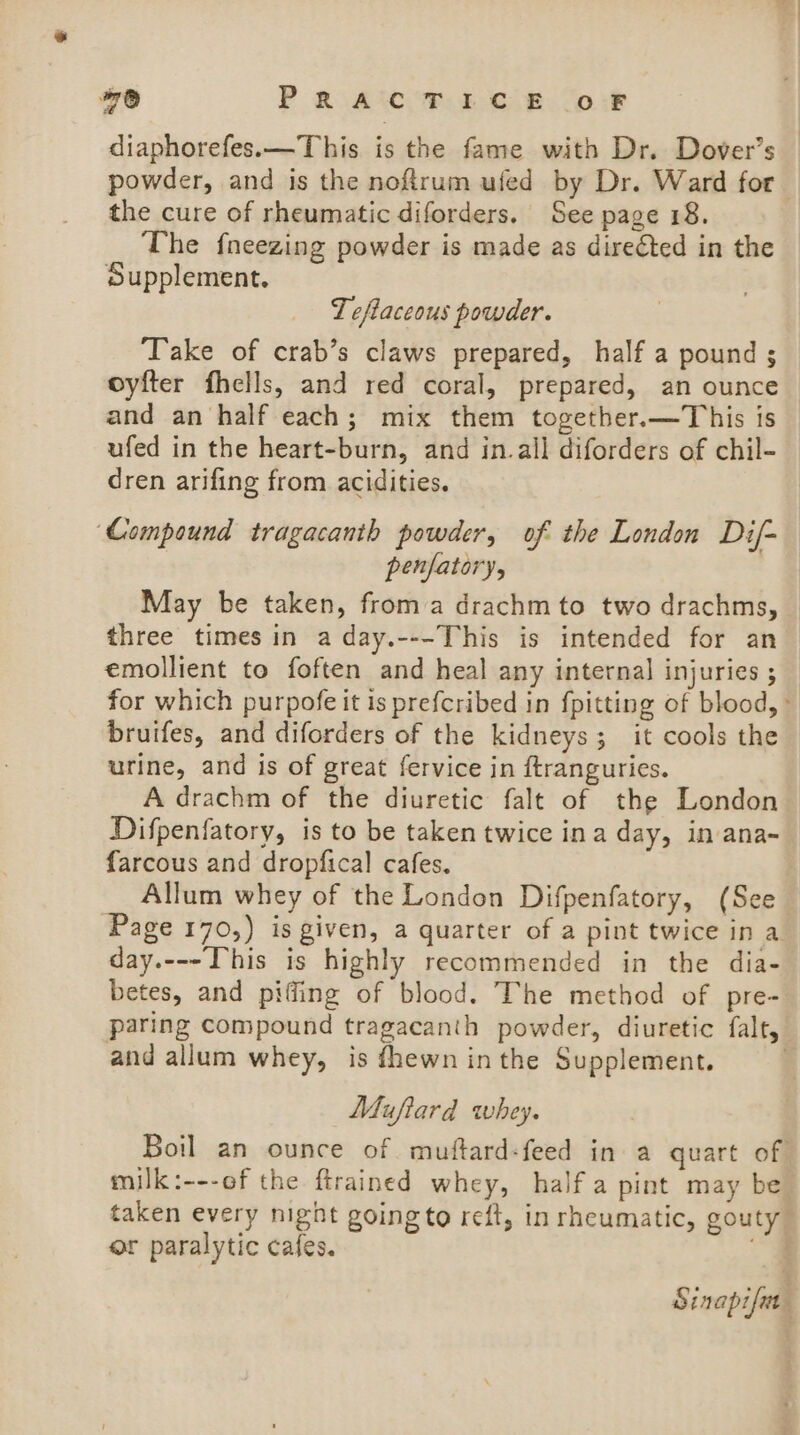 78 P RAC FE CAB. OF diaphorefes.—This is the fame with Dr. Dover’s powder, and is the noftrum ufed by Dr. Ward for the cure of rheumatic diforders. See page 18. The fneezing powder is made as direéted in the Supplement, Teftaceous powder. ‘Take of crab’s claws prepared, half a pound ; oyfter fhells, and red coral, prepared, an ounce and an half each; mix them together.—This is ufed in the heart-burn, and in.all diforders of chil- dren arifing from acidities. ‘Compound tragacanth powder, of the London Dif- penfatory, May be taken, froma drachm to two drachms, three times in a day.---This is intended for an emollient to foften and heal any internal injuries ; for which purpofe it is prefcribed in {pitting of blood,» bruifes, and diforders of the kidneys; it cools the urine, and is of great fervice in ftranguries. A drachm of the diuretic falt of the London Difpenfatory, is to be taken twice ina day, in ana- farcous and dropfical cafes. Allum whey of the London Difpenfatory, (See Page 170,) is given, a quarter of a pint twice in a day.---This is highly recommended in the dia- betes, and piffing of blood. The method of pre- paring compound tragacanth powder, diuretic falt, and allum whey, is {hewn inthe Supplement. | Muftard whey. Boil an ounce of muftard-feed in a quart of milk:---of the ftrained whey, half a pint may be taken every night goingto reft, in rheumatic, gouty or paralytic cafes. _ Sinapifia