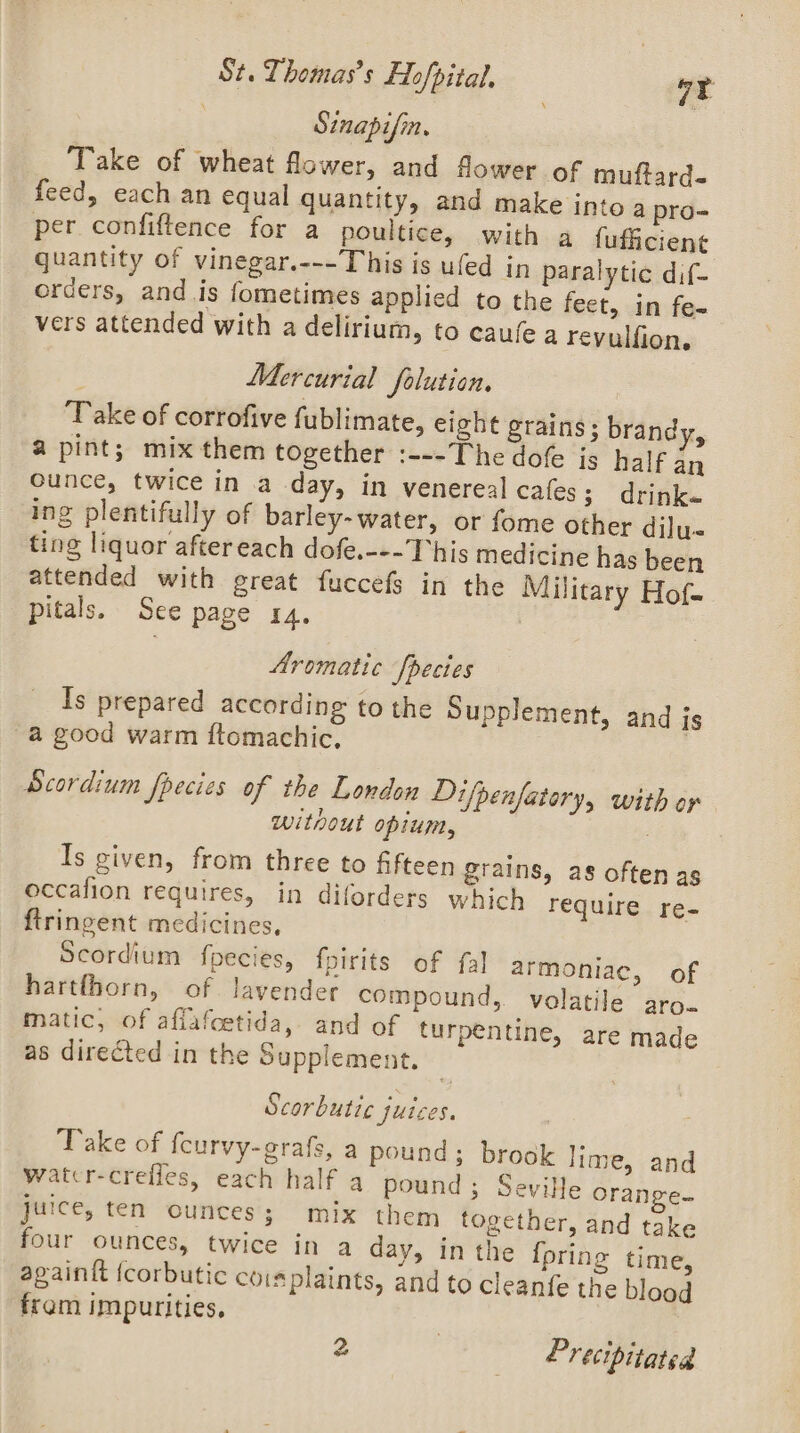 | Sinapifin. Take of wheat flower, and flower of muftard- feed, each an equal quantity, and make into a pro= per. confiftence for a poultice, with a fufficient quantity of vinegar.---This is ufed in paralytic dif- orders, and is fometimes applied to the feet, .in fe- vers attended with a delirium, to caufe a revulfion. Mercurial folution. ‘Take of corrofive fublimate, eight grains; brandy, 2 pint; mix them together :---The dofe is half an Ounce, twice in a day, in venereal cafes; drinks ing plentifully of barley-water, or fome other dilu- ting liquor after each dofe.---This medicine has been attended with great fuccefs in the Military Hof. pitals. See page ra. Aromatic Species Is prepared according to the Supplement, and is a good warm ftomachic, ; Scordium fpecies of the London Difpenfatary, with or without opium, i dae, | Is given, from three to fifteen grains, as often as occafion requires, in diforders which require re- ftringent medicines, Scordium fpecies, fpirits of fal armoniae, of hartfhorn, of lavender compound, volatile aro. matic, of afiafcetida, and of turpentine, are made as directed in the Supplement. Scorbutic juices. Take of feurvy-grafs, a pound; brook lime, and watcr-creiles, each half a pound; Seville Orange- juice, ten ounces; mix them together, and take four ounces, twice in a day, in the {pring time, againtt {corbutic coisplaints, and to cleanfe the blood fram impurities, z | P recipitated