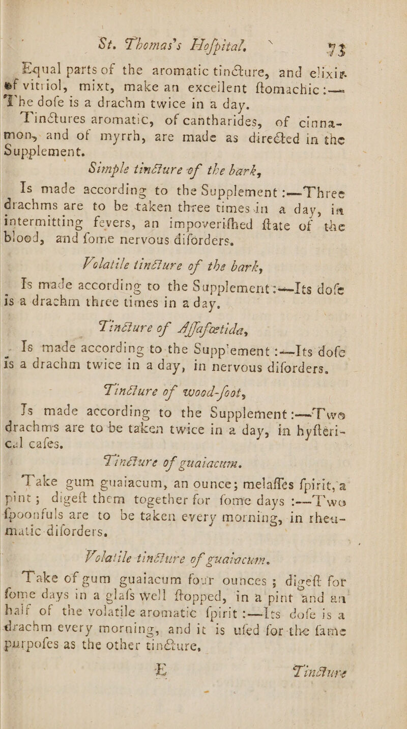 _ Equal parts of the aromatic tin@ure, and elixiz ef vitriol, mixt, make an excellent ftomachic:— ‘The dofe is a drachm twice in a day. Tinctures aromatic, of cantharides, of cinna- men, and of myrrh, are made as direéted in the Supplement. Simple tincture of the bark, Is made according to the Supplement :—Three drachms are to be taken three times.in a day, im intermitting fevers, an impoverifhed flate of the bloed, and fome nervous diforders. Volatile tinéture of the bark, Is made according to the Supplement:ts dofe isa drachm three times in a day, , Tindiure of Affafeetida, - Is made according to. the Supp'ement :—Its dofe is a drachm twice in a day, in nervous diforders. Tindiure of wood-frot, Js made according to the Supplement —Twe drachms are tobe taken twice in a day, in hyfteri- cal cafes, Tinélure of guaiacum. Take gum guaiacum, an ounce; melaffes {pirit, a pint; digeft them together for fome days :-—T'wo fpoonfuls are to be taken every morning, in rhea- matic -diforders, | Volatile tinure of guatacum. Take of gum guaiacum four ounces; disett for &amp; dS ‘ ae =: ) fome days in a glafs well ftopped, in a ‘pint and an A Bi ee wee feos he half of the volatile aromatic {pirit:—Its dofe is a drachm every morning, and it is ufed forthe fame purpofes as the other tin@ure, E Tindure