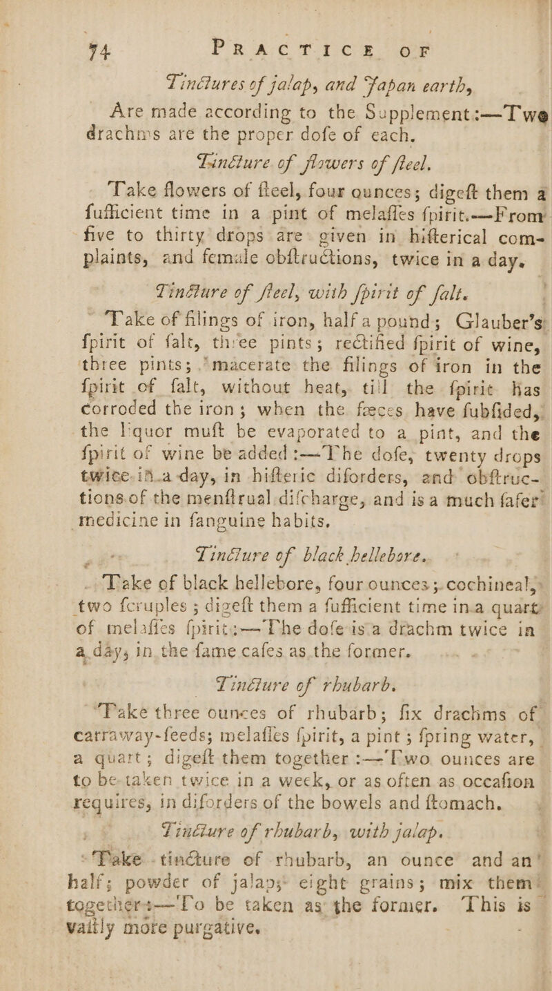 v4 PR AC £0 tee Tinctures of jalap, and Fapan earth, Are made according to the Supplement:—T we drachn’s are the proper dofe of each. Lindture. of flowers of freel. Take flowers of fleel, four qunces; digeft them a fufficient time in a pint of melafles fpirit.—From five to thirty drops are given in hifterical com- plaints, and female obftructions, twice in a day. Tinfure of fieel, with fpirit of falt. ~ Take of filings of iron, halfa pound; Glauber’s: fpirit of falt, three pints; rectined fpirit of wine, three pints; macerate the filings of iron in the {pirit of falt, without heat, till the fpirie Has corroded the iron; when the feces have fubfided,” the I:quor muft be evaporated to a pint, and the {pirit of wine be added :—The dofe, twenty drops twite.if.aday, in hifteric diforders, and obftruc- tions.of the menftrual difcharge, and is a much {afer medicine in fanguine habits, ’ Lindlure of black bellebare. _ Take of black hellebore, four ounces ;.cochineal,&gt; two fcruples ; digeft them a fufficient time in.a quarty of melafies fpirit:—The dofeis'a drachm twice in a day, in the fame cafes as. the former. - a _ Linéture of rhubarb. “Take three ounces of rhubarb; fix drachms of catraway-feeds; melafles {pirit, a pint ; fpring water, | a quart; digeft them together :—’['wo. ounces are _ to be-taken twice in a weck, or as often as occafion requires, in diforders of the bowels and ftomach. ) Tingiure of rhubarb, with jalap. -Pake tinéture of rhubarb, an ounce and an’ half; powder of jalap;* eight grains; mix them! togethers—To be taken as the former. ‘This is vaiily more purgative.
