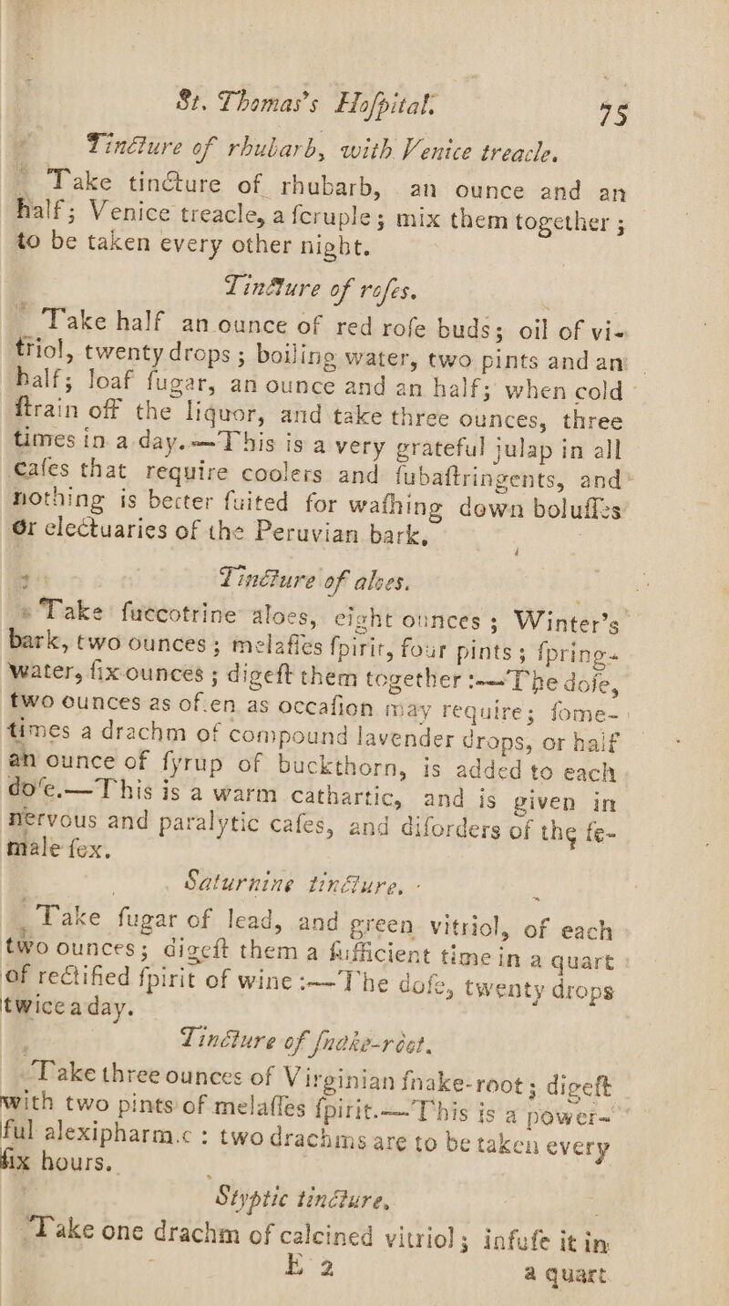 Tinéiure of rhubarb, with Venice treacle. — Take tincture of. rhubarb, an ounce and an half; Venice treacle, a feruple; mix them together ; to be taken every other night. Linfure of rofes. : * Take half anounce of red rofe buds; oil of vi- triol, twenty drops ; boiling water, two pints andan half; loaf fugar, an ounce and an half; when cold - firain off the liquor, and take three ounces, three times in a day.——This is a very grateful julap in all €ales that require coolers and fubaftringents, and* nothing is becter fuited for wathing dewn boluflzs Gr clectuaries of the Peruvian bark, | . | Tincture of alves. » Take fuecotrine aloes, eight ounces ; Winter’s bark, two ounces; melaffes {pirit, four pints 5 fpring« water, fixounces ; digeft them together :-—'T he doje, fwo ounces as of.en as occafion may require; fome- times a drachm of compound lavender drops, or half an ounce of fyrup of buckthorn, is added to each do’e.—T his is a warm cathartic, and is given in nervous and paralytic cafes, and diforders of thg fe- male fex. 4 Saturnine tinure. - _ Fake fugar of lead, and green vitriol, of each two ounces; digeft them a fufiicient time In a quart : of rectified fpirit of wine :-—The dofe, twenty drops twiceaday. , Lindture of fnake-réct. ‘Dake three ounces of Virginian fnake-root; digeft with two pints of melaffes {pirit.——This is a power~ ful alexipharm.c : two drachms are to be taken every fix hours. } Styptic tinéture, Take one drachm of calcined vitriol; infufe it in t 2 a quart