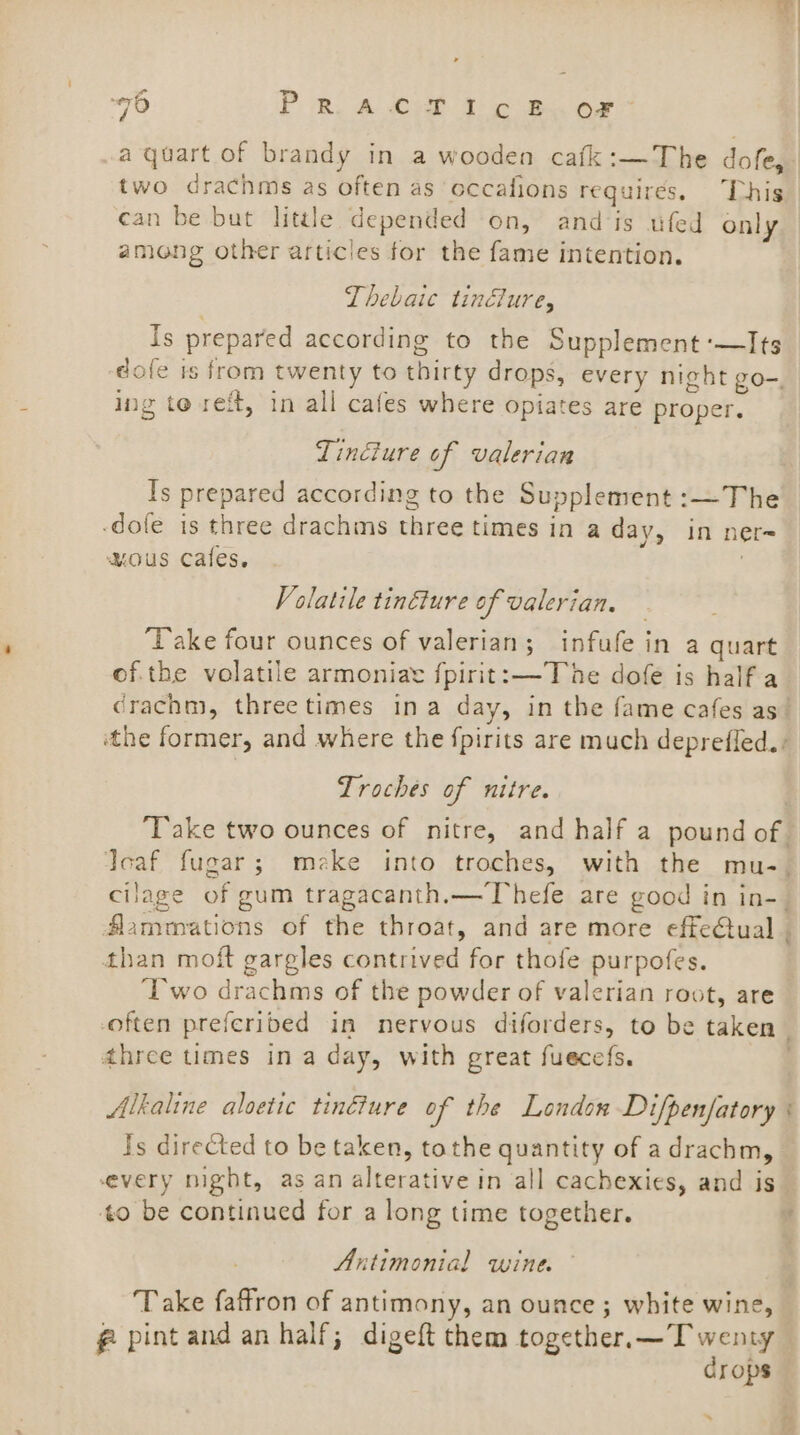 a quart of brandy in a wooden cafk:—The dofe, two drachms as often as occafions requires. This can be but little depended on, and is ufed only among other articles for the fame intention. Thebaic tindlure, Is prepared according to the Supplement -—Its dole is from twenty to thirty drops, every night go-. ing te reft, in all cafes where opiates are proper. Tinéiure of valerian Is prepared according to the Supplement :—The -dofe is three drachms three times in a day, in ner ous cales. ; Volatile tinéture of valerian, ‘Take four ounces of valerian; infufe in a quart Troches of nitre. fammations of the throat, and are more effe€ual than moft gargles contrived for thofe purpofes. ‘Two drachms of the powder of valerian root, are often preferibed in nervous diforders, to be taken three times in a day, with great fuecefs. Alkaline aloetic tinéture of the London Di/penfatory Is directed to be taken, tothe quantity of adrachm, every night, as an alterative in all cachexies, and is 0 be continued for a long time together. Antimonial wine. Take faffron of antimony, an ounce ; white wine, f pint and an half; digeft them together. — Twenty crops *’ 7 ? &gt; ‘ B