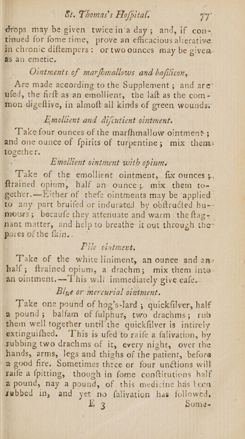 drops may be given twicein'a day; and, if con- tinued for fome time, prove an efficacious alierative. in chronic diftempers: or twoounces may be given. Ointments of marfhmallows and bajfilican, Are made aceording to the Supplement ; and are mon digeftive, in almoft ail kinds of green wounds: Emollient and difcutient ointment. ‘Take four ounces of the marfhmallow ointment? ; togerhe re Emolltent ointment with opiumte Take of the emollient ointment,, fix ounces ;. ftrained opium, half an ounce, mix them to- gether. —LHither of thefe ointments may be ‘applied to any part bruifed or indurated by obftructed hu-- pores of the fkin.. . Pile ointment, Take of the white liniment, an ounce and an» half; ftrained opium, a drachm; mix them inte- an ointment.— This will immediately give eafe... | Blye or: mercurial ointment. Take one pound of hog’s-lard ;. quickfilver, half a pound; balfam of fulphur,; two drachms; rub them well together unttl the quickfilver is intirely extinguifhed. This is ufed'to raife a falivation, by tubbing two drachms of it, every night, over the hands, arms, legs and thighs of the patient, before a good fire. Sometimes three or four unétions will raife a fpitting, though in fome conftitutions half a pound, nay a pound, of this medicine bas been rebbed in, and yet no faliyation has followed, E 3 Some-