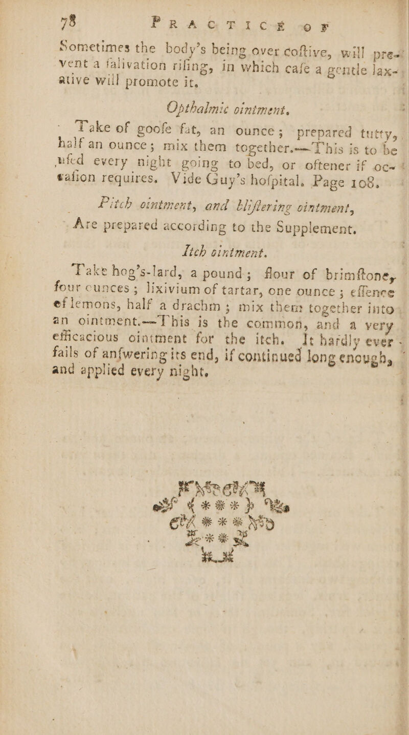 Sometimes the body’s being over coftive, will prea! vent a falivation rifing, in which cafe a gentle lax-, ative will promote it. . Opthalmic ointment. : Take of goofe fat, an ounce; prepared tutty, | half an ounce; mix them together.—This is to be nfed every night going to bed, or oftener if oc~ t talion requires. Vide Guy’s hofpital, Page 108. Pitch ointment, and bliflering ointment, Are prepared according to the Supplement. lich cintment. . Take hog’s-lard, a pound; flour of brimftone, — four cunces; lixivium of tartar, one ounce ; eflence eflemons, half a drachm; mix them together into. an ointment.—This is the common, and a very efficacious ointment for the itch, It hardly ever - fails of anfwering its end, if continued long enough, and applied every night, 4 { of fee) We CUA # * % NSD Sok ¥ wh