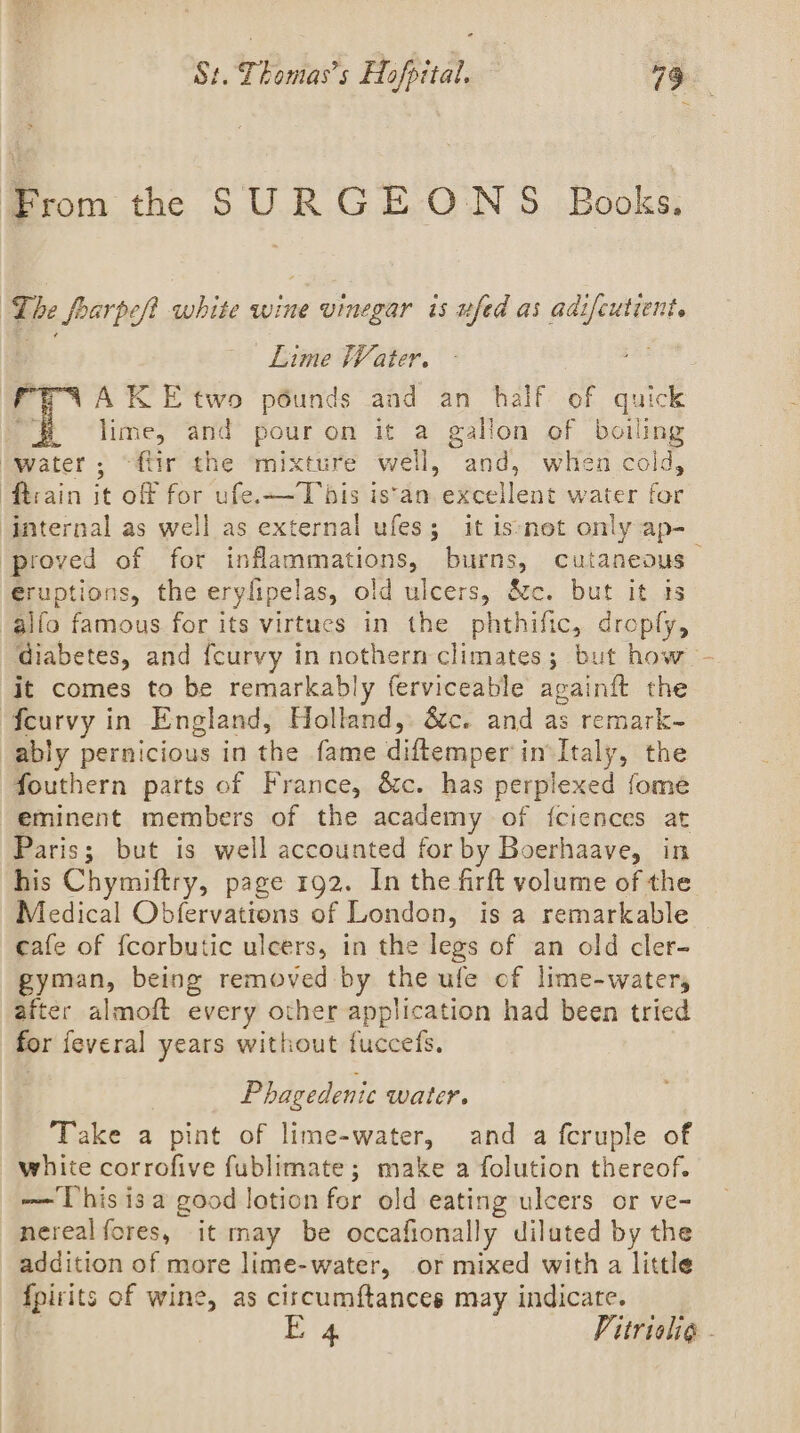 From thee SURGEONS Books, The farp eft white wine vinegar is ufed as adi shi Lime Water. a. AK E two pounds and an half of dated lime, and pour on it a gallon of boiling ‘water ; “ftir the ‘mixture well, and, when cold, fhrain it off for ufe.—Tbis is‘an excellent water for ‘internal as well as external ufes; it is*net only ap- ‘proved of for aa le casi Cutaneous | eruptions, the ery! ipelas, old ulcers, &amp;c. but it ts alfo famous for its virtues in the vathilic, droply, diabetes, and {curvy in nothern climates; but how - it comes to be remarkably ferviceable againft the {curvy in England, Holland, &amp;c. and as remark~- ably pernicious in the fame A erapedi invItaly, the fouthern parts of France, &amp;c. has perplexed fome eminent members of the academy of {ciences at Paris; but is well accounted for by Boerhaave, in his Chymiftry, page 192. In the firft volume of the Medical Obfervations of London, is a remarkable cafe of fcorbutic ulcers, in the legs of an old cler- gyman, being removed by the ufe of lime-watery after almoft every other application had been tried for feveral years without fuccefs, Phagedenic water. Take a pint of lime-water, and a fcruple of white corrofive fublimate; make a folution thereof. we This isa good lotion fer old eating ulcers or ve- nerealfores, it may be occafionally diluted by the addition of more lime-water, or mixed with a little fpirits of wine, as circumftances may indicate. E 4 Vitriolig -