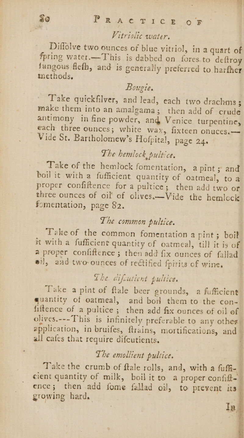 $0 PRA F168 10 Vitrislic water. Diffolve two ounces of blue vitriol, ina quart of fpring water.— This is dabbed on fores.to deftroy fungous flefh, and is generally preferred to harfher methods, Bougie. Take quickfilver, and lead, each two drachms 5 make them into an amalgama; then add of crude antimony in fine powder, and Venice turpentine, each three ounces; white wax, fixteen onuces.— Vide St. Bartholomew’s Hofpital, page 24. The hemlock, pultice. Take of the hemlock fomentation, a pint 5 and boil it with a fufficient quantity of oatmeal, to a proper confiftence for a pultice; then add two or three ounces of oil of olives.—Vide the hemlock fomentation, page 82. The common pultice. ‘Take of the common fomentation a pint ; boik it with a fufficient quantity of oatmeal, till it is of a proper confiftence ; then add fix ounces of fallad oi], aud two-ounces of rectified fpirits of wine. The. difcutient pultice. Take a pint of flale beer erounds, a fuficient quantity of oatmeal, and bon them to the con- fiftence of a pultice ; then add fix ounces of oil of olives.---This is infinitely preferable to any othe: application, in bruifes, ftrains, mortifications, and — all cafes that require difcutients. The emollient pultice. : Take the crumb of ftale rolls, and, with a fuffi- cient quantity of milk, boil it to a proper confift~— ence; then add fome fallad oil, to prevent its growing hard. | la f