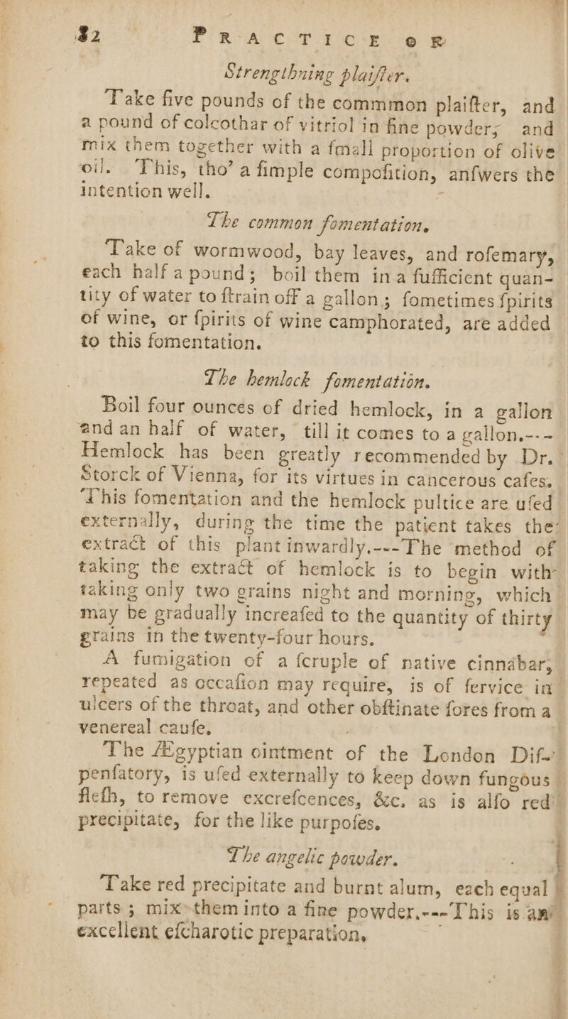 $2 PRACT 1 ¢‘r © w Strengthning plaifier. ‘Take five pounds of the commmon plaifter, and a pound of colcothar of vitriol in fine powders and mix them together with a fmall proportion of olive oil. This, tho’ a fimple compofition, anfwers the intention well. ’ The common fomentation. ‘Take of wormwood, bay leaves, and rofemary, each half a pound; boil them ina fufficient quan- tity of water to ftrain off a gallon; fometimes fpirits of wine, or {pirits of wine camphorated, are added to this fomentation. The hemlock fomentation. Boil four ounces of dried hemlock, in a galion and an half of water, till it comes to a gallon.--~ Hemlock has been greatly recommended by Dr.- Storck of Vienna, for its virtues in cancerous cafes. | ‘This fomentation and the hemlock pultice are ufed externally, during the time the patient takes the: extract of this plant inwardly.---The method of taking the extract of hemlock is to begin with taking only two grains night and morning, which” may be gradually increafed to the quantity of thirty grains In the twenty-four hours. : A fumigation of a {cruple of native cinnabar, repeated as cccafion may require, is of fervice ia ulcers of the throat, and other obftinate fores froma venereal caufe, : } The gyptian ointment of the London Dif. penfatory, is ufed externally to keep down fungous — fiefh, to remove excrefcences, &amp;c. as is alfo red’. precipitate, for the like purpofes. The angelic powder. Take red precipitate and burnt alum, each equal parts ; mix» them into a fine powder,---This is ami excellent efcharotic preparation,