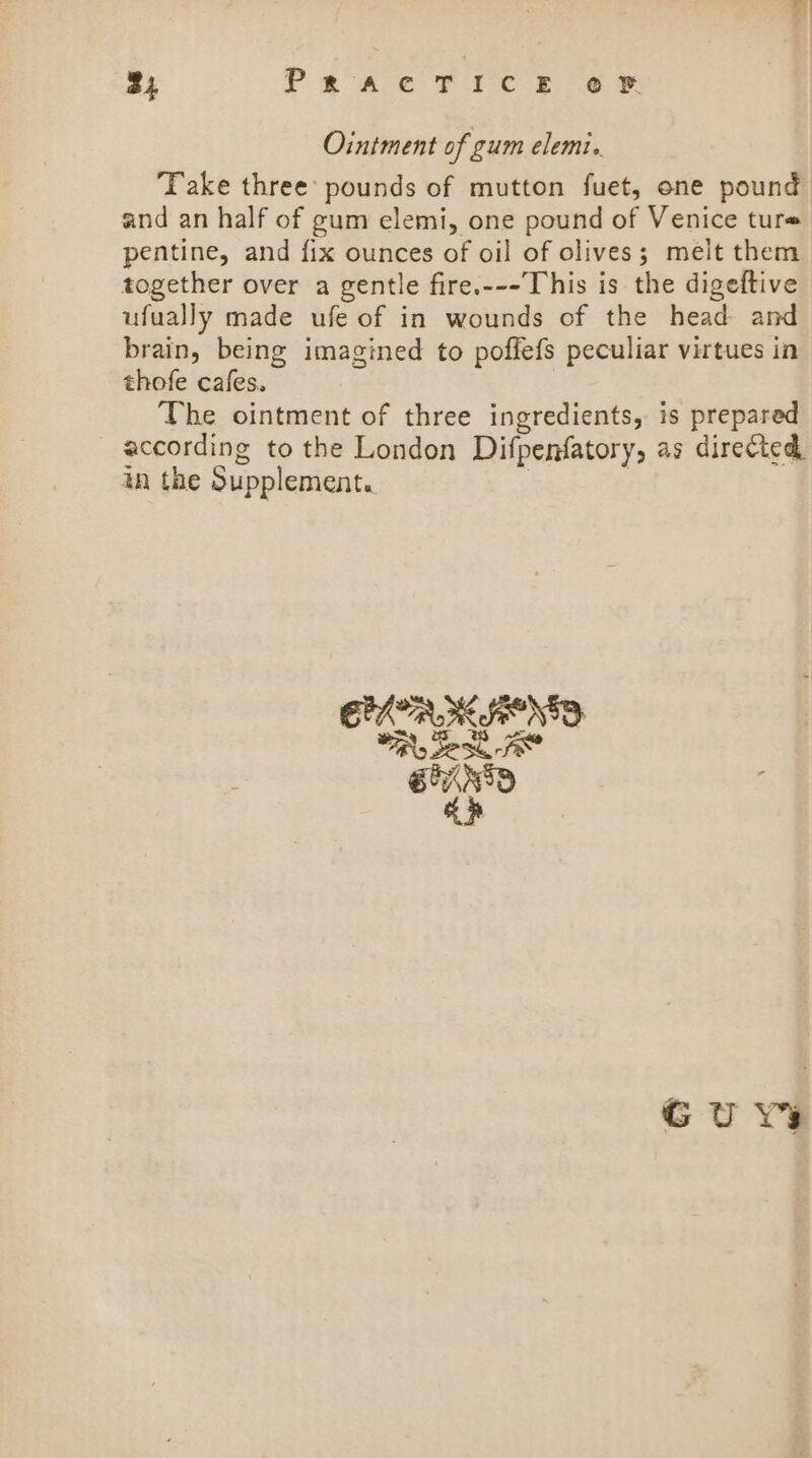 24 PRACTICE OF Ointment of gum elemi. Take three’ pounds of mutton fuet, one pound and an half of gum elemi, one pound of Venice ture pentine, and fix ounces of oil of olives; melt them together over a gentle fire.---This is the digeftive ufually made ufe of in wounds of the head and brain, being imagined to poffefs peculiar virtues in thofe cafes. The ointment of three ingredients, is prepared according to the London Difpenfatory, as directed, an the Supplement. . Guy