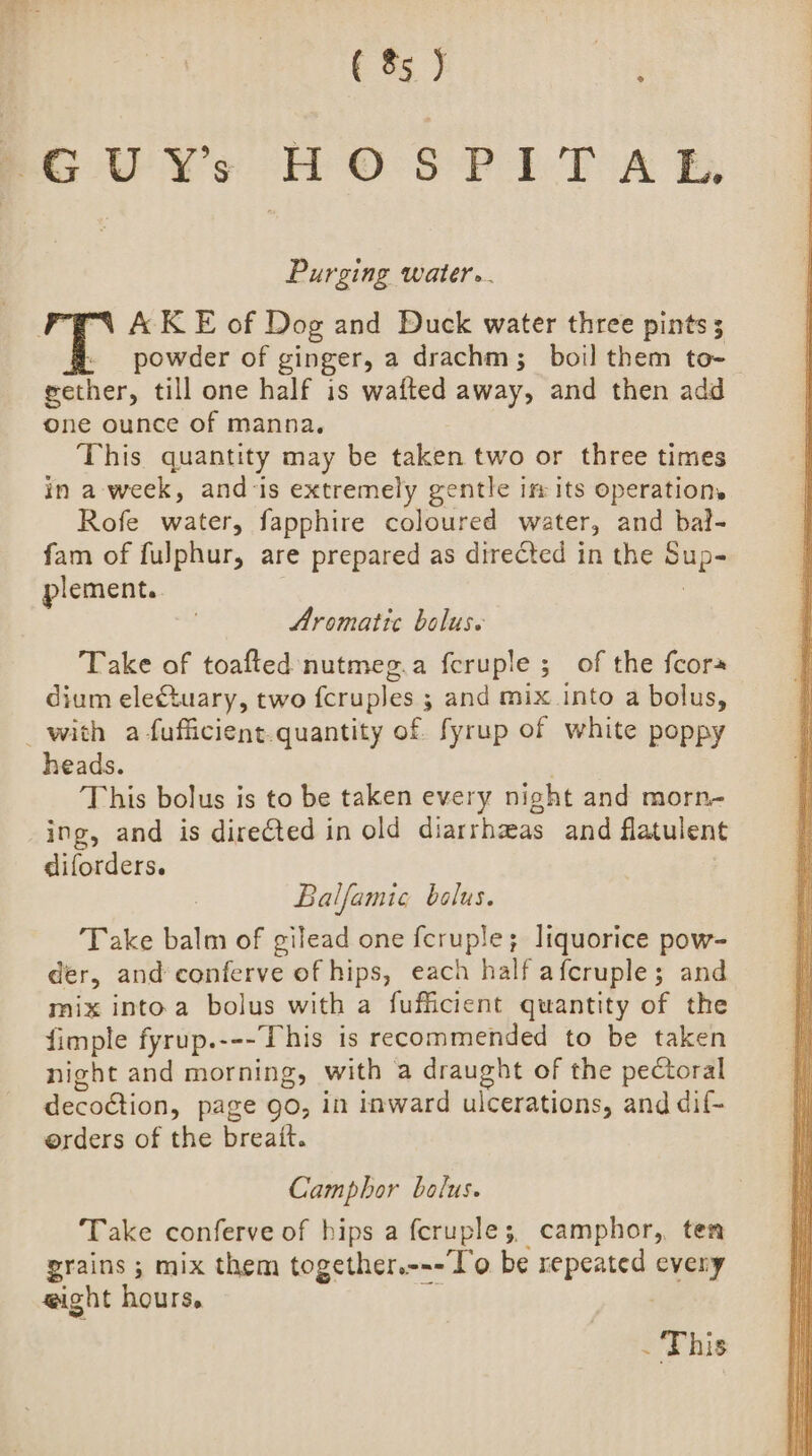 GU Ys HO SPILT A EB, Purging water... AK E of Dog and Duck water three pints; powder of ginger, a drachm; boil them to- gether, till one half is wafted away, and then add one ounce of manna. This quantity may be taken two or three times in a week, and-is extremely gentle ifr its operations Rofe water, fapphire coloured water, and bal- fam of fulphur, are prepared as directed in the ha plement. Aromatic bolus. Take of toafted nutmeg.a feruple ; of the fcors dium eleCtuary, two f{cruples ; and mix into a bolus, with a fufficient. quantity of fyrup of white poppy heads. ; This bolus is to be taken every night and morn- ing, and is directed in old diarrheas and flatulent diforders. Balfamic bolus. Take balm of gilead one fcruple; liquorice pow- der, and conferve of hips, each half afcruple ; and mix into a bolus with a fufficient quantity of the fimple fyrup.---This is recommended to be taken night and morning, with a eae by of the pectoral decoction, page go, in inward ulcerations, and dif- erders of the breait. Camphor bolus. Take conferve of hips a fcruple;, camphor, ten grains ; mix them together.---'o be repeated ong eight hours, . This