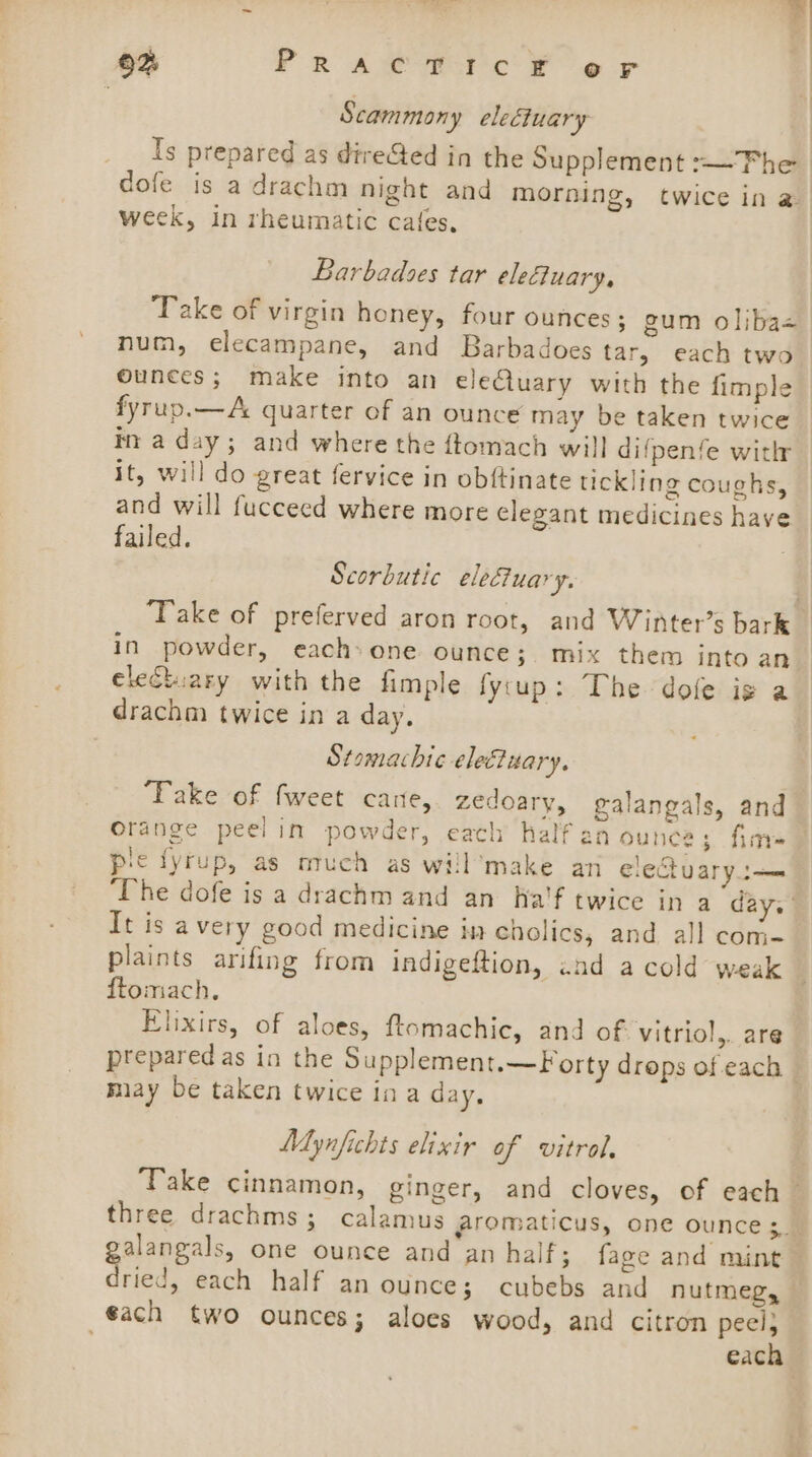 9% PrRAwe Tic ¥ er | Scammony electuary Is prepared as direGed in the Supplement :—Fhe dofe is a drachm night and morning, twice in a week, In rheumatic cafes, Barbadses tar eleftuary, Take of virgin honey, four ounces; gum oliba+ num, elecampane, and Barbadoes tar, each two ounces; make into an eleCluary with the fimple fyrup.— A quarter of an ounce may be taken twice tn a day; and where the ftomach will difpenfe witlr it, will do great fervice in obftinate tickling coughs, and will fucceed where more elegant medicines have failed. Scorbutic elefuary. ‘Take of preferved aron root, and Winter’s bark in powder, each:one ounce; mix them into an clectuary with the fimple fy:up: The dole is a drachm twice in a day. Stomachic electuary. ‘Take of fweet cane, zedoary, galangals, and orange peel in powder, each half an ounce; fine pie fyrup, as ouch as will’make an electuaryt— ‘he dofe is a drachm and an Ha'f twice in a day. It is a very good medicine ia cholics, and all com- plaints arifing from indigeftion, 2nd a cold weak ftomach. Elixirs, of aloes, ftomachic, and of vitriol,. are prepared as in the Supplement.—Forty drops of each — miay be taken twice ina day. Mynfichts elixir of vitrol. Take cinnamon, ginger, and cloves, of each three drachms; calamus gfromaticus, one ounce ;. alangals, one ounce and an half; faze and mint Sried, each half an ounce; cubebs and nutmeg, €ach two ounces; aloes wood, and citron Ae eack