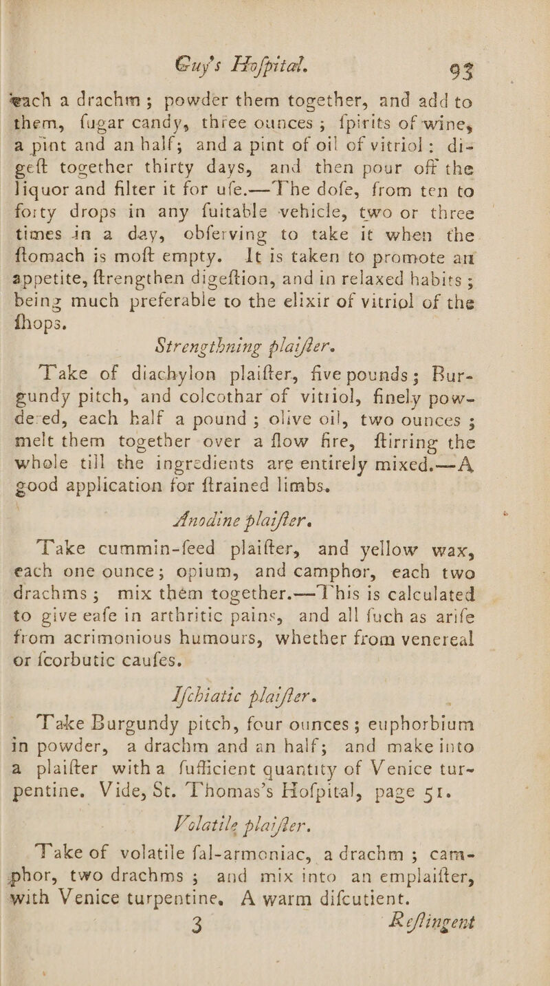 wach a drachm; powder them together, and add to them, {ugar candy, three ounces ; {pirits of wine, a pint and an half; anda pint of oil of vitriol: di- geft together thirty days, and then pour off the liquor and filter it for ufe-—The dofe, from ten to forty drops in any fuitable vehicle, two or three times in a day, obferving to take it when the ftomach is moft empty. It is taken to promote an appetite, ftrengthen digeftion, and in relaxed habits ; being much preferable to the elixir of vitriol of the fhops. Strengthning plaifter. Take of diachylon plaifter, five pounds; Bur- gundy pitch, and colcothar of vitriol, finely pow- dered, each half a pound; olive oil, two ounces ; melt them together over a flow fire, ftirring the whole till the ingredients are entirely mixed.—A good application for ftrained limbs. Anodine plaifier. ‘Take cummin-feed plaifter, and yellow wax, each one ounce; opium, and camphor, each two drachms; mix them together.—This is calculated to give eafe in arthritic pains, and all fuch as arife from acrimonious humours, whether from venereal or {corbutic caufes. Lf{chiatic plaifter. Take Burgundy pitch, four ounces; euphorbium in powder, adrachm and an half; and make into a plaifter witha fufficient quantity of Venice tur~ pentine. Vide, St. Thomas’s Hofpital, page 51. Volatile plaifter. Take of volatile fal-armoniac, adrachm ; cam- phor, two drachms ; and mix into an emplaifter, with Venice turpentine, A warm difcutient. 3 | Reftingent