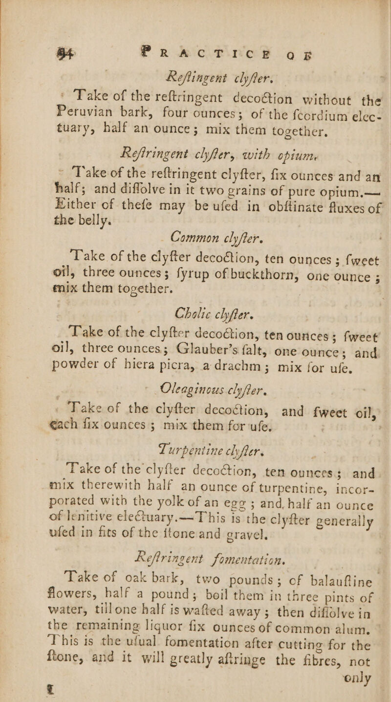 B4 PRACT ree oF Reflingent clyfier. ' Take of the reftringent decoétion without the Peruvian bark, four ounces; of the fcordium elec- tuary, half an ounce; mix them together, Refiringent clyfter, with opium ~ Take of the reftringent clyfter, fix ounces and an half; and diffolve in it two grains of pure opium.— Hither of thefe may beufed in obftinate fluxes of the belly. _ Common clyfter. Take of the clyfter decoction, ten ounces ; fweet oil, three ounces; fyrup of buckthorn, one ounce ; mix them together. Cholic chyfier. Take of the clyfter decoétion, ten ounces; fweet oil, three ounces; Glauber’s falt, one ounce; and powder of hiera picra, adrachm; mix for ufe. ( Oleaginous clyfter. ‘Take of the clyfter decoétion, and fweet oil, €ach fix ounces ; mix them for ufe. Turpentine chyfter. ‘Take of the clyfter decoction, tem ounces; and mix therewith half an ounce of turpentine, incor- porated with the yolk of an ege ; and half an ounce of lenitive eleCtuary.—~This is the clyfter generally ufed in fits of the itone and gravel. Refiringent fomentation. Take of oak bark, two pounds; of balauffine flowers, half a pound; boil them in three pints of water, tillone half is wafted away ; then diflolve in the remaining liquor fix ounces of common alum. © This is the ufual. fomentation after cutting for the ftone, and it will greatly aftringe the fibres, not ‘only £