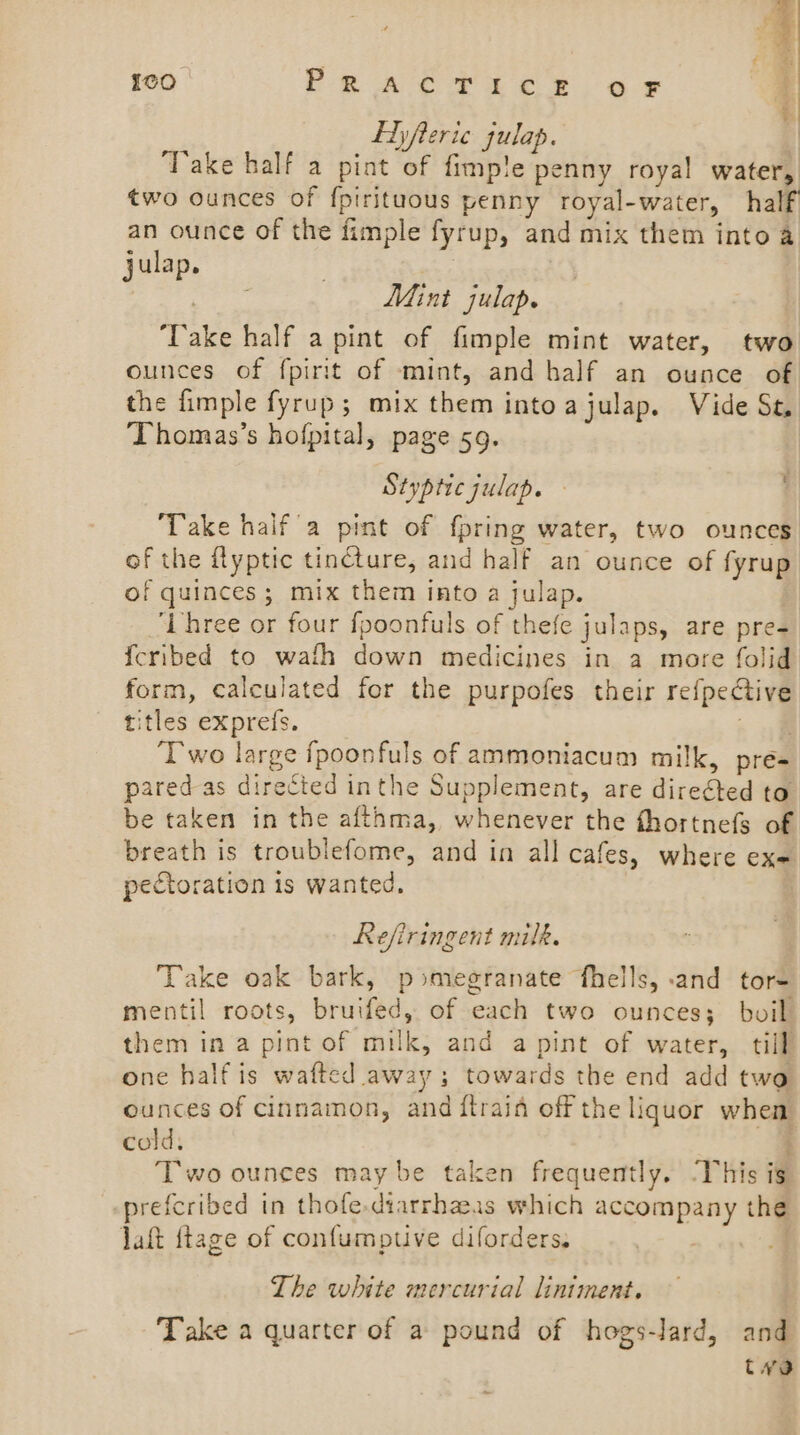 {cO. PRACTICE OF Ehyfteric gulap. Take half a pint of fimp!e penny royal water, two ounces of {pirituous penny royal-water, half an ounce of the fimple fyrup, and mix them into a julap. | pee Mint julap. ‘Take half a pint of fimple mint water, two ounces of fpirit of mint, and half an ounce of the {imple fyrup; mix them intoajulap. Vide Se Thomas’s hofpital, page 59. Stypticjulap. ; Take haifa pint of {pring water, two ounces of the flyptic tincture, and half an ounce of fyrup of quinces; mix them into a julap. ‘Lhree or four fpoonfuls of thefe julaps, are pre- {cribed to wafh down medicines in a more folid form, calculated for the purpofes their re{pective titles exprefs. + ie Two large fpoonfuls of ammoniacum milk, pre- pared as directed inthe Supplement, are directed to be taken in the afthma, whenever the fhortnefs of breath is troublefome, and in all cafes, where ex- pecCtoration is wanted, Refiringent milk. Take oak bark, pomegranate fhells, :and tore mentil roots, bruifed, of each two ounces; boil them in a pint of milk, and a pint of water, till one half is wafted away; towards the end add two ounces of cinnamon, and ftrain off the liquor when cold, Two ounces maybe taken frequently. ‘This ig prefcribed in thofe.diarrhaas which accompany the Jaft {tage of confumptive diforders. The white mercurial lintment. Take a quarter of a pound of hogs-lard, and tvo