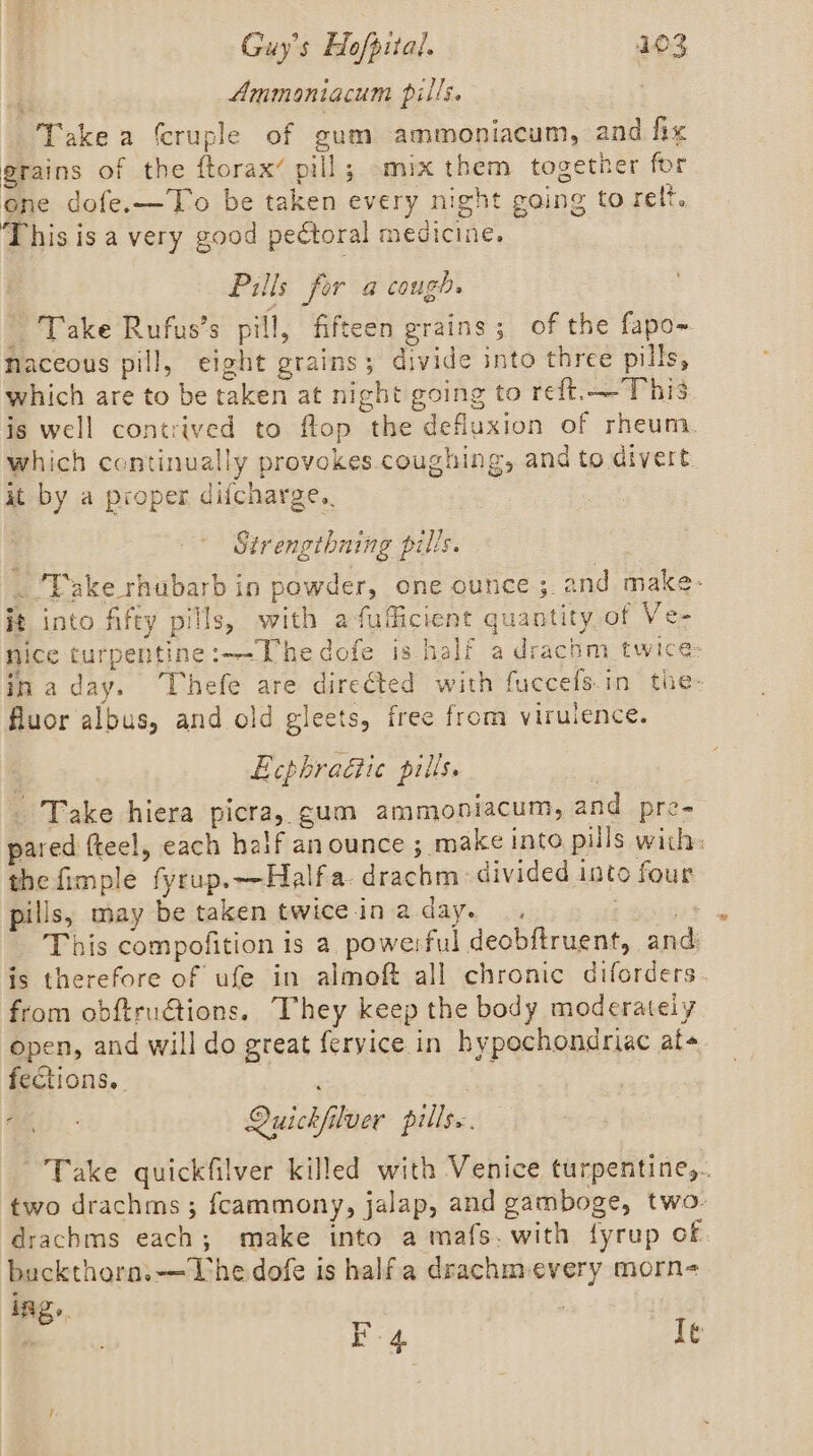 Ammoniacum pills. Take a fcruple of gum ammoniacum, and fix grains of the ftorax’ pill; mix them together for one dofe.—To be taken every night going to relt. This is avery good pectoral medicine. | Pills for a cough. - Take Rufus’s pill, fifteen grains; of the fapo- naceous pill, eight grains; divide into three pills, which are to be taken at night going to reft.—This is well contrived to flop the defluxion of rheum. which continually provokes coughing, and to divert. it by a proper difcharge.. Strengthning pills. _ ‘Take rhubarb in powder, one ounce ; and make- it into fifty pills, with afufficient quantity.of Ve- nice turpentine:—-Uhedofe is half adrachm twice: inaday. “Thefe are dire€ted with fuccefs.in the- fluor albus, and old gleets, free from virulence. EcphraGic pills. | _ Take hiera picra, gum ammoniacum, and pre- pared fteel, each haif an ounce ; make into pills with: the fimple fyrup.—Halfa- drachm divided into four pills, may be taken twice ina day. .. : piers _ This compofition is a powe:ful deobftruent, and is therefore of ufe in almoft all chronic diforders. from obftru€tions.. They keep the body moderateiy open, and will do great feryice in hypochondriac at feCtions.. J . Quickfilver pills. Take quickfilver killed with Venice turpentine,.. two drachms; fcammony, jalap, and gamboge, two. drachms each; make into a mafs. with fyrup of buckthorn.—Lhedofe is halfa drachmevery morn ings. | “ oe iG