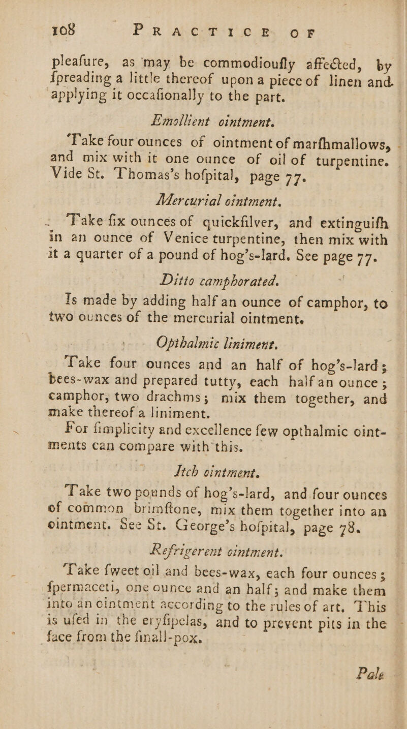 pleafure, as may be commodioufly affected, by {preading a little thereof upona piece of linen and applying it occafionally to the part. E-mollient ointment. ‘Take four ounces of ointment of marfhmallows, - and mix with it one ounce of oil of turpentine. — Vide St. Thomas’s hofpital, page 77. Mercurial ointment. Take fix ounces of quickfilver, and extinguith in an ounce of Venice turpentine, then mix with it a quarter of a pound of hog’s-lard, See page 77. Ditto camphorated. Is made by adding half an ounce of camphor, to two ounces of the mercurial ointment. Opthalmice liniment. Take four ounces and an half of hog’s-lard; bees- wax and prepared tutty, each half an ounce; camphor, two drachms; mix them together, and make thereof a liniment. For fimplicity and excellence few opthalmic oint-_ ments Can compare with this. — Lich ointment. ‘Take two pounds of hog’s-lard, and four ounces of common brimftone, mix them together into an ointment. See St. George’s hofpital, page 78. Refrigerent ointment. ‘Take {weet oil and bees-wax, each four ounces ; fpermaceti, one ounce and an half; and make them into an Cintment according to the rules of art. This is ufed in the eryfipelas, and to prevent pits in the face from the finall-pox, Pale