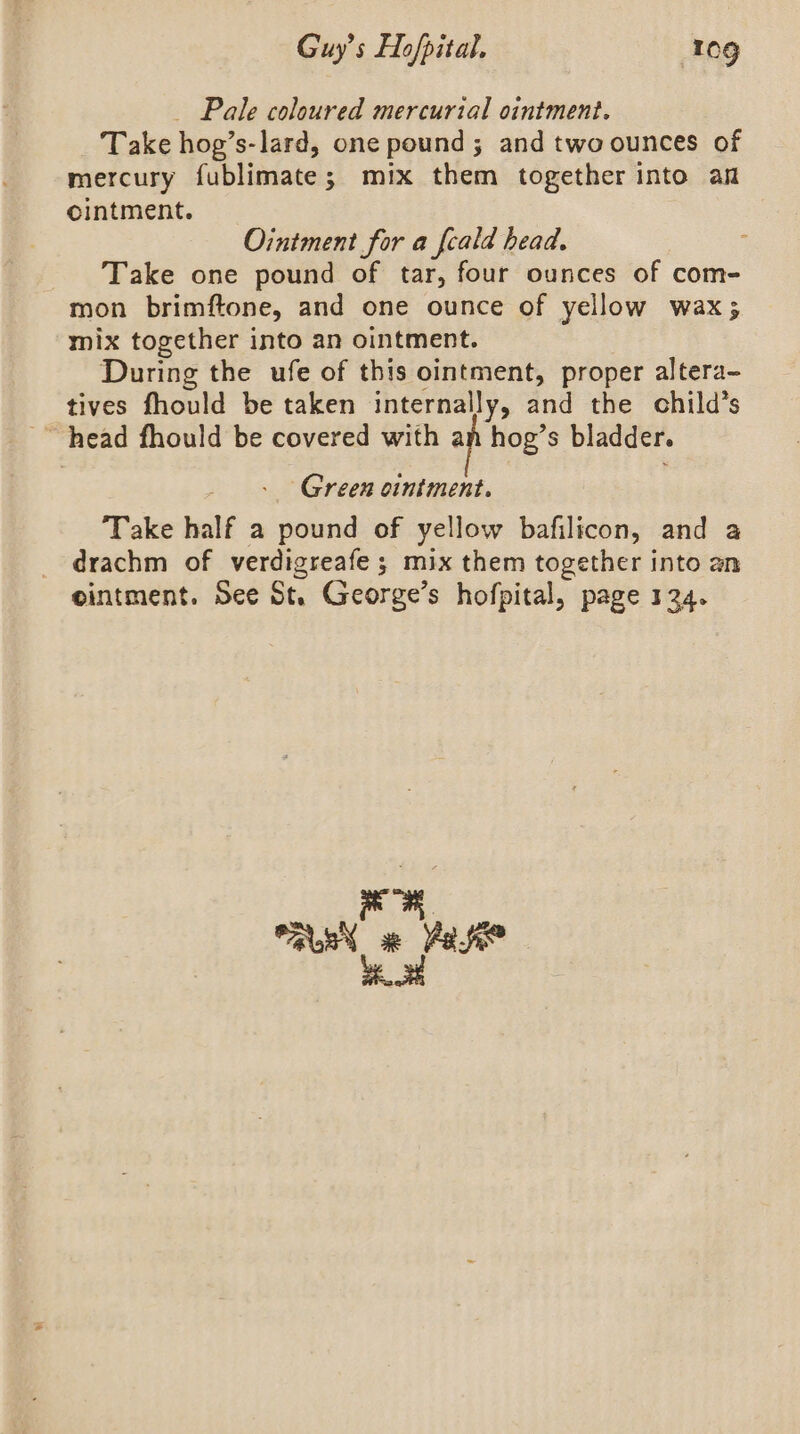 _ Pale coloured mercurial ointment. Take hog’s-lard, one pound; and two ounces of mercury fublimate; mix them together into an ointment. Ointment for a fcald head. Take one pound of tar, four ounces of com- mon brimftone, and one ounce of yellow wax; mix together into an ointment. | During the ufe of this ointment, proper altera- tives fhould be taken internally, and the child’s “head fhould be covered with an hog’s bladder. Green ciniment. Take half a pound of yellow bafilicon, and a drachm of verdigreafe ; mix them together into an cintment. See St. George’s hofpital, page 124. AR YS vane x is be