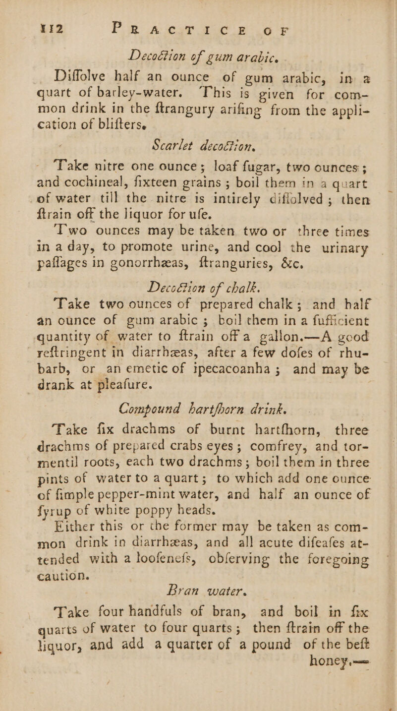 Decoétion of gum arabic. Diffolve half an ounce of gum arabic, in a quart of barley-water. This is given for com- mon drink in the ftrangury arifing from the appli- cation of blifters. Scarlet decoction. ‘Take nitre one ounce; loaf fugar, two ounces ; and cochineal, fixteen grains ; boil them in a quart of water till the nitre is intirely diflolved ; then ftrain off the liquor for ufe. ‘Two ounces may be taken two or three times in a day, to promote urine, and cool the urinary paflages in gonorrheas, ftranguries, &amp;c. Deco€ion of chalk. : Take two ounces of prepared chalk; and half an ounce of gum arabic ; boil chem ina fufficient quantity of water to ftrain off a gallon.—A good yeftringent in diarrheas, after a few dofes of rhu- barb, or an emetic of itpecacoanha; and may be drank at pleafure. | Compound hartfhorn drink. Take fix drachms of burnt harthhorn, three drachms of prepared crabs eyes; comfrey, and tor- mentil roots, each two drachms; boil them in three pints of water to a quart; to which add one ounce of fimple pepper-mint water, and half an ounce of fyrup of white poppy heads. Either this or the former may be taken as com- mon drink in diarrhzeas, and all acute difeafes at- tended with a loofencfs, obferving the foregoing caution. Bran water. | Take four handfuls of bran, and boil in fix quarts of water to four quarts; then ftrain off the liquor, and add a quarter of a pound of the beft honey.—=