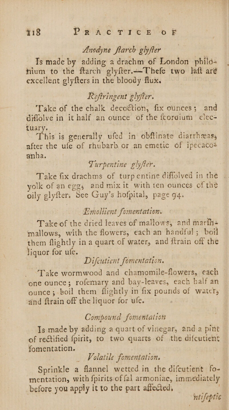 418 PrRACTICE OF Anodyne flarch glyfier Ts made by adding a drachm of London _phild« hium to the ftarch glyfter.—Thefe two laft aré excellent glyfters in the bloody flux. Reftringent glyfter. Take of the chalk decoction, fix ounces; and diffolve in it half an ounce of the fcordium elec- tuary. This is generally ufed in obftinate diarrhreas, after the ufe of rhubarb or an emetic of ipecaco4 anha. Turpentine glyfer. Take fix drachms of turpentine diffolved in thé yolk of anegg, and mixit with ten ounces of the oily glyfter. See Guy’s hofpital, page 9q. Emollient fomentation. Take of the dried leaves of mallows, and marfh- mallows, with the flowers, each an handful ; boil them flightly ina quart of water, and ftrain off the liquor for ufe. Difcutient fomentation. Take wormwood and chamomile-flowers, each — one ounce; rofemary and bay-leaves, each balf an ounce; boil them flightly in fix pounds of water, and ftrain off the liquor for ufe. Compound fomentation Is made by adding a quart of vinegar, and a pint of rectified fpirit, to two quarts of the difcutient fomentation. | | Volatile fomentation. Sprinkle a flannel wetted in the difcutient a mentation, with fpirits of fal armoniac, i immediately before you apply it to the part affected, ‘nti eptic