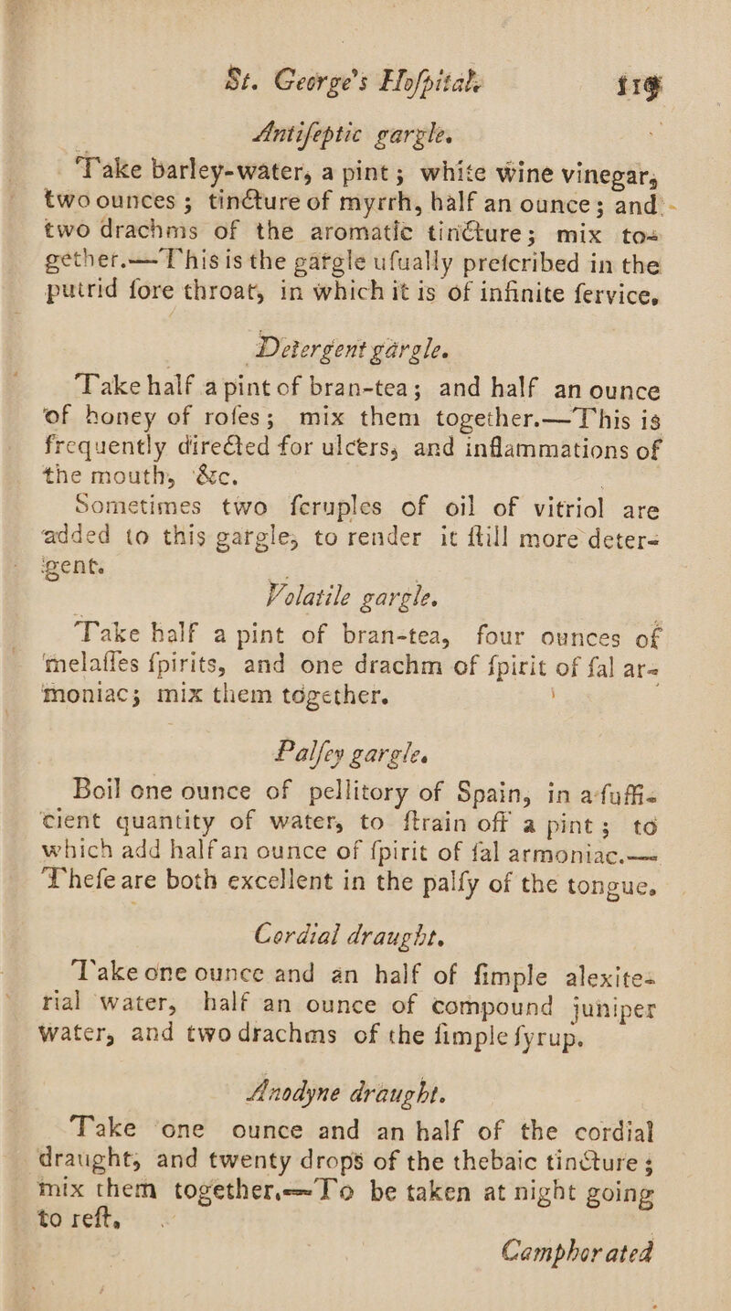Antifeptic garzle. : ‘Take barley-water, a pint; white wine vinegar, two ounces ; tinéture of myrrh, half an ounce; and’ - two drachms of the aromatie tinéture; mix to= gether.—- This is the gargle ufually prefcribed in the putrid fore throat, in which it is of infinite fervice, Detergent gargle. ‘Take half a pint of bran-tea; and half an ounce of honey of rofes; mix them together.—This is frequently directed for ulcers, and inflammations of the mouth, ‘&amp;c. Sometimes two fcruples of oil of vitriol are added to this gargle, to render it {till more deter= went. ss | Volatile gargle. Take half a pint of bran-tea, four ounces of telaffes {pirits, and one drachm of {pirit of fal are Moniac; mix them together. . Palfey gargle. Boil one ounce of pellitory of Spain, in afuffiz cient quantity of water, to ftrain off a pint; to which add halfan ounce of fpirit of fal armoniac.—= Thefe are both excellent in the palfy of the tongue. Cordial draught. ‘Take one ounce and an half of fimple alexites rial water, half an ounce of compound juniper Water, and twodrachms of the fimple fyrup. Anodyne draught. Take ‘one ounce and an half of the cordial draught, and twenty drops of the thebaic tincture ; mix them togetherTo be taken at night going to reft, | Camphor ated
