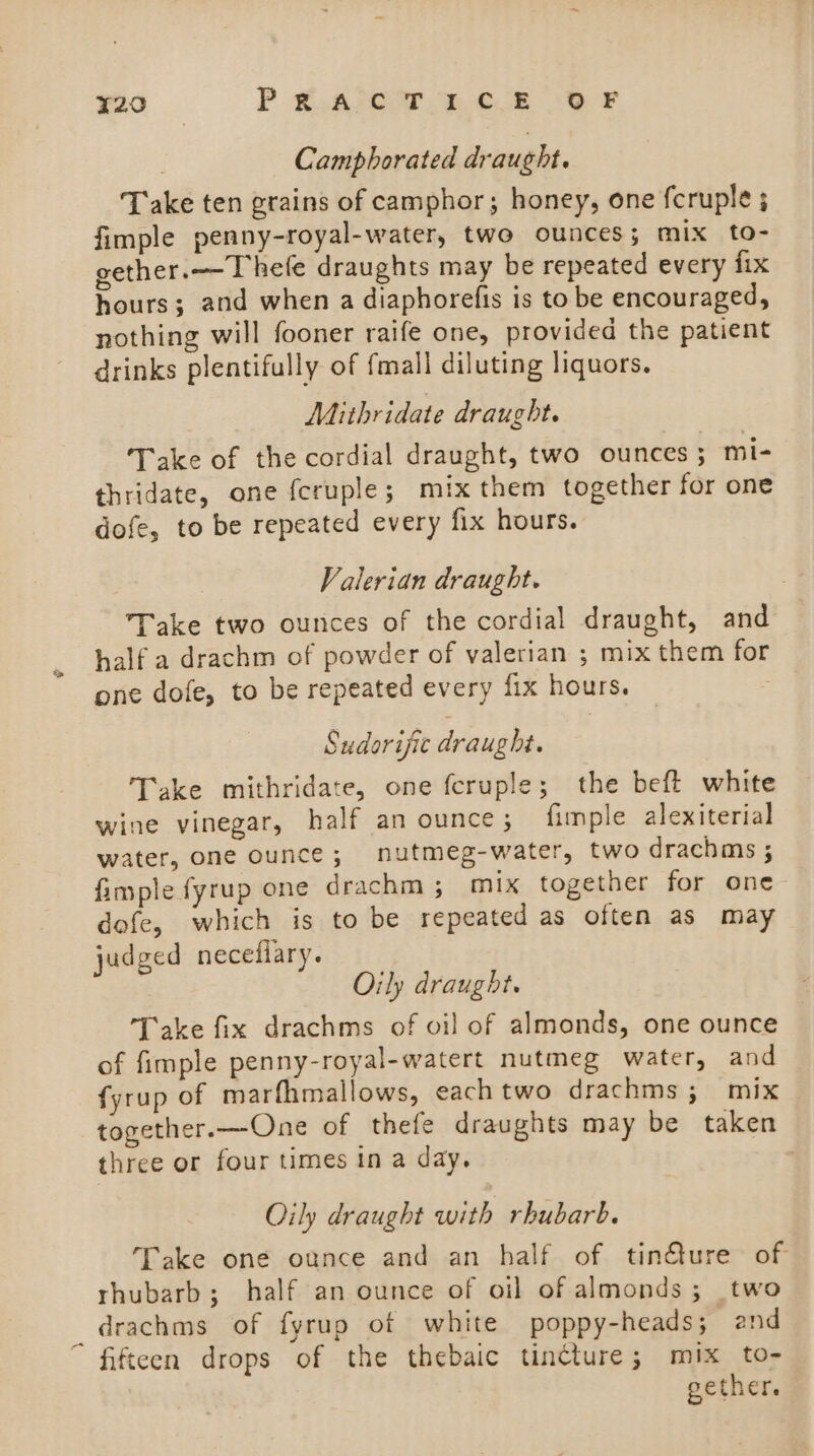 Camphorated draught. Take ten grains of camphor; honey, one fcruple ; fimple penny-royal-water, two ounces; mix to- gether.—-T hefe draughts may be repeated every fix hours; and when a diaphorefis is to be encouraged, nothing will fooner raife one, provided the patient drinks plentifully of fmall diluting liquors. Mithridate draught. Take of the cordial draught, two ounces ; mi- thridate, one feruple; mix them together for one dofe, to be repeated every fix hours. Valerian draught. Take two ounces of the cordial draught, and half a drachm of powder of valerian ; mix them for one dofe, to be repeated every fix hours. Sudorisic draught. Take mithridate, one fcruple; the beft white wine vinegar, half an ounce; fimple alexiterial water, one ounce; nutmeg-water, two drachms ; fimple fyrup one drachm; mix together for one dofe, which is to be repeated as often as may judged necefiary. Oily draught. Take fix drachms of oil of almonds, one ounce of fimple penny-royal-watert nutmeg water, and fyrup of marfhmallows, each two drachms ; mix together.—One of thefe draughts may be taken three or four times ina day. Oily draught with rhubarb. Take one ounce and an half of tin@ure of rhubarb; half an ounce of oil of almonds; two drachms of fyrup of white poppy-heads; and “ fifteen drops of the thebaic tincture; mix to- gether.