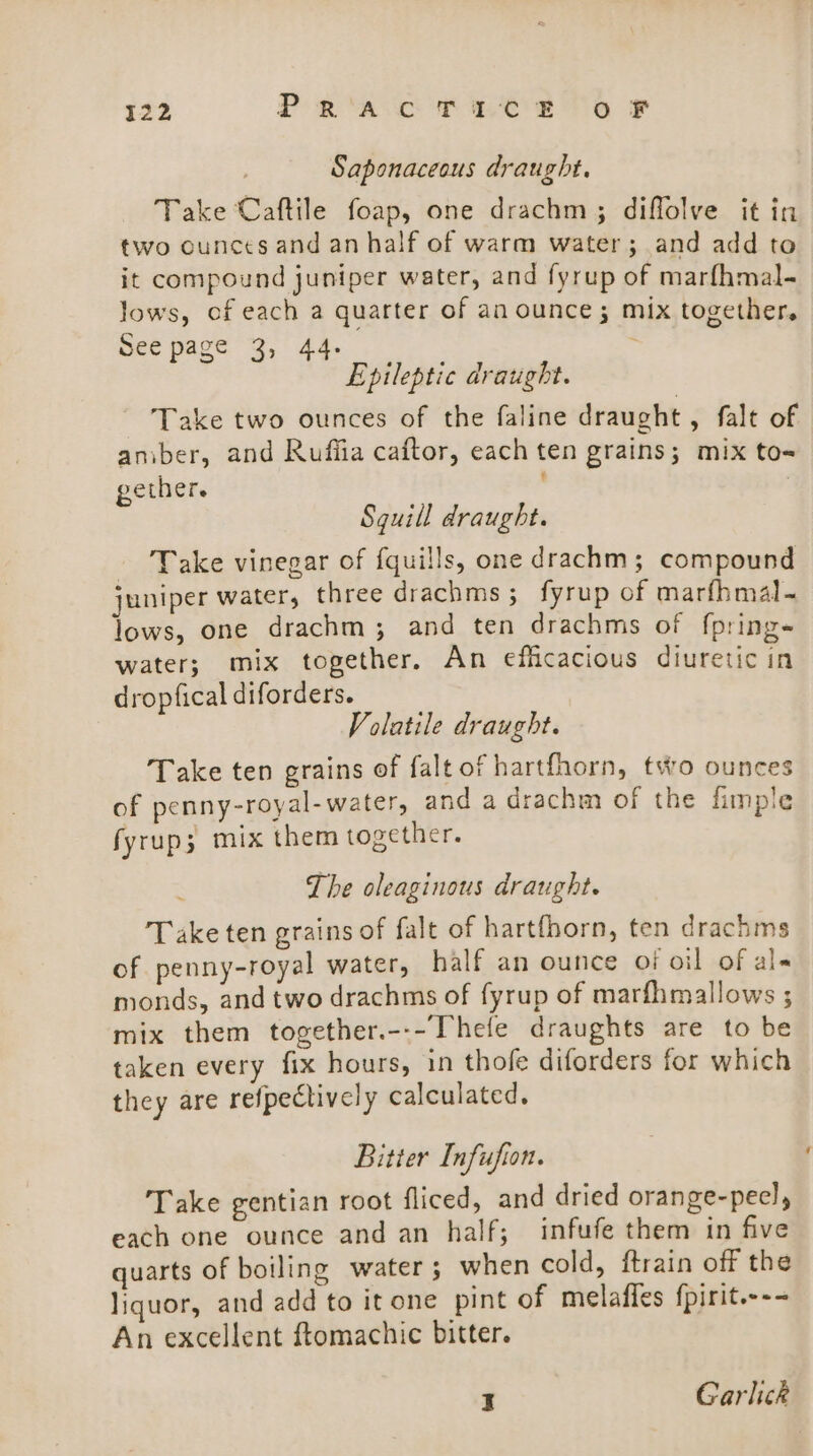 22 Pra CT Be eo ¥F Saponaceous draught. Take Caftile foap, one drachm ; diffolve it in two ounces and an half of warm water; and add to it compound juniper water, and fyrup of marfhmal- lows, of each a quarter of an ounce; mix together, See page 3, 44. 2 Epileptic draught. Take two ounces of the faline draught, falt of aniber, and Ruffia caftor, each ten grains; mix to= gether. ; Sguill draught. - Take vinegar of fquills, one drachm; compound juniper water, three drachms ; fyrup of marfhmal- lows, one drachm; and ten drachms of f{pring- water; mix together. An efficacious diuretic in dropfical diforders. Volatile draught. Take ten grains of falt of hartfhorn, two ounces of penny-royal- water, and a drachm of the fimple fyrup; mix them together. The oleaginous draught. Take ten grains of falt of hartfhorn, ten drachms of penny-royal water, half an ounce of oil of al- monds, and two drachms of fyrup of marfhmallows ; mix them together.---Thefe draughts are to be taken every fix hours, in thofe diforders for which they are refpectively calculated, Bitter Infufion. Take gentian root fliced, and dried orange-pecl, each one ounce and an half; infufe them in five quarts of boiling water ; when cold, ftrain off the liquor, and add to it one pint of melafles fpirit.--- An excellent ftomachic bitter. I Garlick