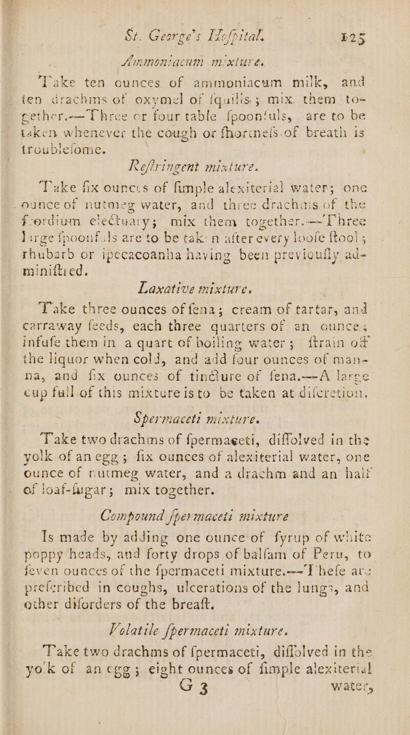 AIRIMORIACUM MM KLUP Es Take ten cunces of ammoniacum milk, and ten drachms of oxymel of {quilis.; mix. them toe cether.— Three or four table fpoonfuls, are to be taken whenever the cough or fhorimels.of breath is troubiefome. Reflringent mixture. ‘Take hx ounecs of fimple alexiterial water; one ounce of nut ee g water, and three dra pe sof the ford: ium electuary; mix them. together.—-Three lirge fpoonf. Is are to be tak: n after ever eh oofe Roal ; habar or ipecacoanha having been previoufly ad- miniftred. Laxative mixture. Take three ounces of fena; cream of arta and carraway feeds, each three quarters of an ounces infufe them in a quart of boiling water; ftrain od the liquor when cold, and add four ounces of man- ha, and ix ounces of tinélure of fena.—-A large cup full of this mixtureisto be taken at difcretion. ~ Spermacett mixture. Take two drachms of fpermaeeti, diffolved in the yolk of anegg; fix ounces of alexiterial water, one ounce of nutmeg water, and a drachm and an hail of loaf-iupar; mix together. Compound /permaceti mixture Is made by adding one ounce'of fyrup of white poppy heads, and forty drops of balfam of Peru, to feven ounces of the fpermaceti mixture.—-Thefe are preferibed in coughs, ulcerations of the lungs, ae other diforders of the breaft. Volatile [permaceti mixture. Take two drachms of fpermaceti, diflolved in the yok of anegg; eight ounces of fimple alexiterial