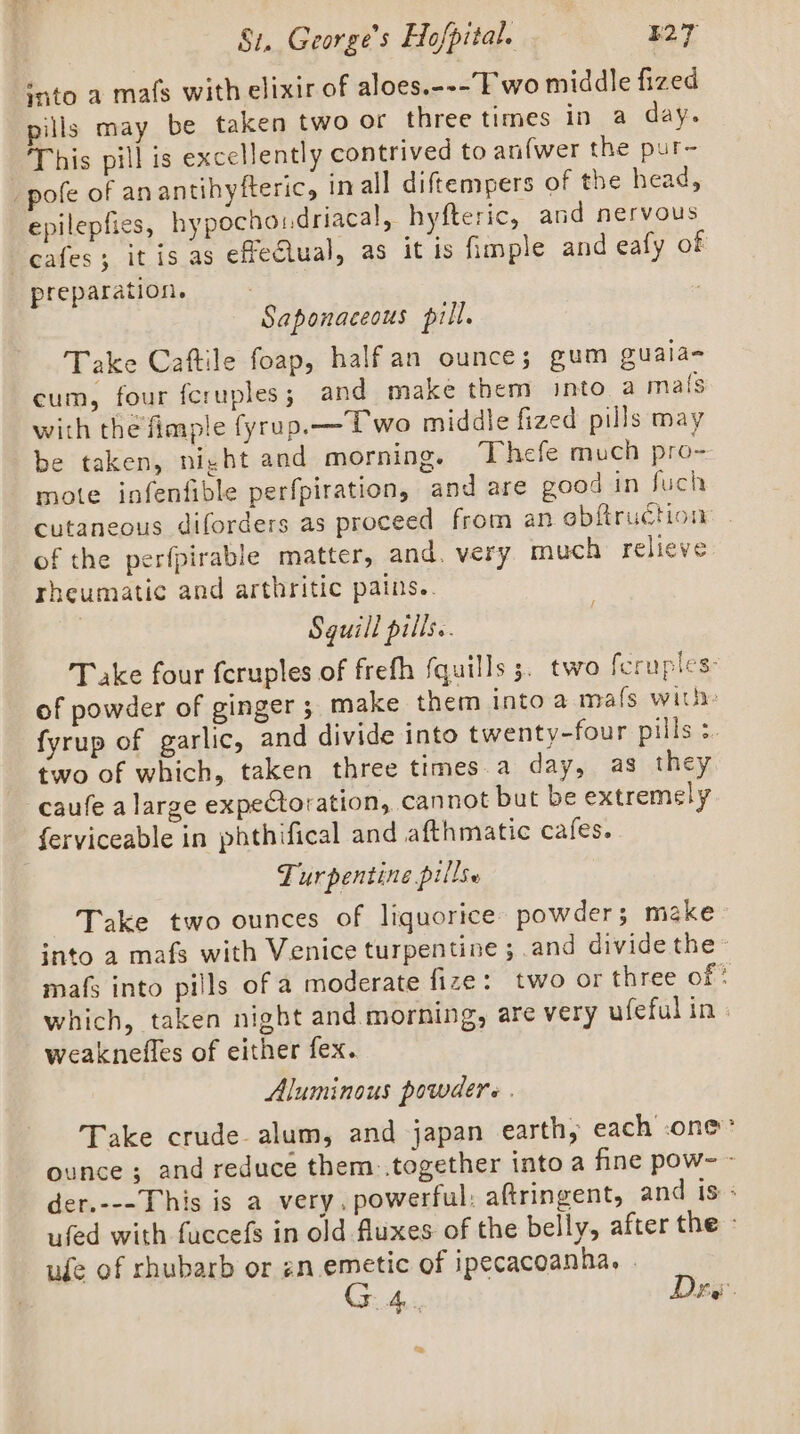 ~ ‘ato a mafs with elixir of aloes.---’F wo middle fized pills may be taken two or three times in a day. This pill is excellently contrived to anfwer the pur- pofe of anantihyfteric, in all diftempers of the head, epilepfies, hypochondriacal, hyfteric, and nervous preparation. | Saponaceous pill. Take Caftile foap, halfan ounce; gum guala- cum, four feruples; and make them snto a mats with the fimple fyrup.— Pwo middle fized pills may be taken, night and morning. Thefe much pro- mote infenfible perfpiration, and are good in fuch cutaneous diforders as proceed from an obftruction of the perfpirable matter, and. very much relieve rheumatic and arthritic pains.. Sguill pills. Take four feruples of frefh (quills 5. two fcruples: of powder of ginger ; make them intoa mafs with: fyrup of garlic, and divide into twenty-four pills 3. two of which, taken three times.a day, as they caufe a large expectoration, cannot but be extremely ferviceable in phthifical and afthmatic cafes. Turpentine pills. Take two ounces of liquorice powder; make into a mafs with Venice turpentine ; and divide the- mafs into pills of a moderate fize: two or three of ' which, taken night and morning, are very ufefulin | weaknefles of either fex. Aluminous powders . Take crude alum, and japan earth, each one” ounce ; and reduce them..together into a fine pow~ - der.---This is a very, powerful: aftringent, and is : ufed with fuccefs in old fluxes of the belly, after the - ude of rhubarb or gn emetic of ipecacoanha, . Cr AL Dev.