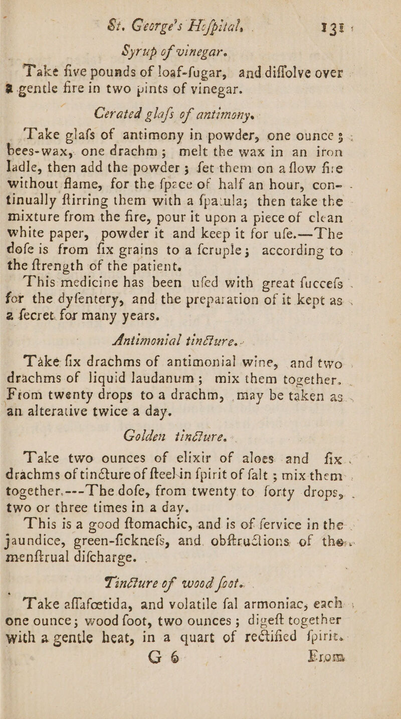 Si. George’s Hifpital, . alae Syrup of vinegar. Take five pounds of loaf-fugar, anddiffolve over | a gentle fire in two pints of vinegar. Cerated glafs of antimony. ‘Take glafs of antimony in powder, one ounce 3 ; bees-wax,. one drachm; melt the wax in an iron ladle, then add the powder ; fet them on a flow fire without flame, for the fpzce of half an hour, con- - tinually ftirring them with a fpatula; then take the mixture from the fire, pour it upon a piece of clean | white paper, powder it and keep it for ufe.—The dofe is from fix grains to a f{cruple; according to . the ffrength of the patient. This medicine has been ufed with great fuccefs . for the dyfentery, and the preparation of it kept as . 2 fecret. for many years. Antimonial tin&amp;ure.- Take fix drachms of antimonial wine, andtwo . drachms of liquid laudanum; mix them together, . From twenty drops toa drachm, may be taken as . an. alterative twice a day. Golden tin&amp;ure. Take two ounces of elixir of aloes and fix. drachms of tincture of fteeNin {pirit of falt ; mix them: . together.---The dofe, from twenty to forty drops, . two or three times in a day. This is a good ftomachic, and is of fervice in the. jaundice, green-ficknefs, and. obftructions of the. menftrual difcharge. . Tinéture of wood foot. Take affafoetida, and volatile fal armoniac, each one ounce; wood foot, two ounces ; digeft together with a gentle heat, in a quart of rectificd fpirit.. G 6 | Erom