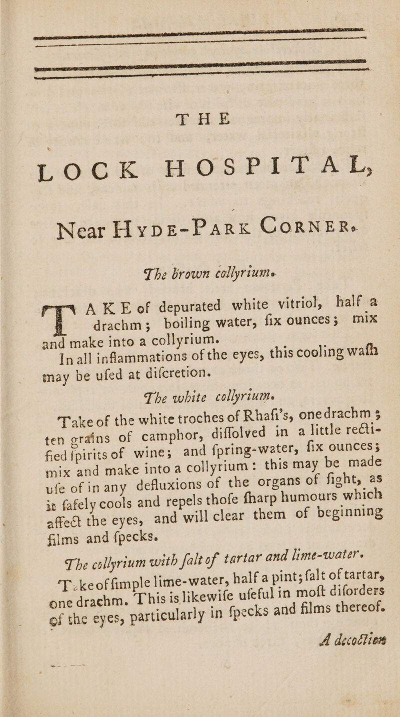 Near Hype-Park CorRNERs The brown collyriume “4 A KE of depurated white vitriol, half a drachm; boiling water, fix ounces 5 mix and make into a collyrium. In all inflammations of the eyes, this cooling wafh may be ufed at difcretion. The white collyrium. Take of the white troches of Rhafi’s, onedrachm 5 ten grains of camphor, diffolved in a little recti- fied fpirits of wines and fpring-water, fix ounces mix and make into a collyrium : this may be made ufe of inany defluxions of the organs of fight, as it fafely cools and repels thofe fharp humours which affect the eyes, and will clear them of beginning Glms and fpecks. The collyrium with falt of tartar and lime-water. ‘Tke of fimple lime-water, half a pint; falt of tartar, one drachm. This is likewife ufeful in moft diforders of the eyes, particularly in fpecks and films thereof. A decoction