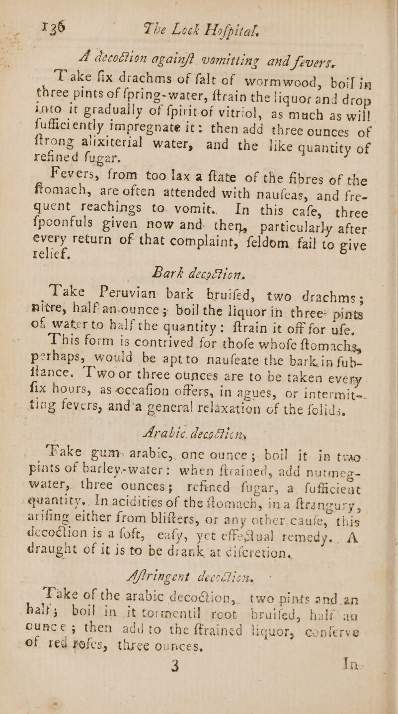 4 decoétion againft vamitting and fevers. ) Take fix drachms of falt of wormwood, boil ig three pints of fpring-water, ftrain the iiquor and drop into it gradually of fpirit of vitriol, as much as will fufficiently impregnate it: then add three ounces of ftrong alixiterial water, and the like quantity of refined fugar. Fevers, from too lax a ftate of the fibres of the ftomach, are often attended with naufeas, and fre- quent reachings to. vomit. In this cafe, three {fpoonfuls given now and: then, particularly after every return of that complaint, feldom fail to give relief, | Bark decaction. Take Peruvian bark bruifed, two drachms; hitre, half an.ounce; boil the liquor in. three* pints of, watcrto half the quantity: {train it off for ufe. This form is contrived for thofe whofe {tomachs, perhaps, would be aptto naufeate the bark in fub- itance. “T'wo or three ounces are to be taken every fix hours, as occafion offers, in agues, or intermite-. ting fevers, and’a general relaxation of the {olids. Arabic. decoficns ‘Fake gum: arabic, one ounce; boil it in tro. pints of barley-water: when ftrained, add nutmeg-~ water, three ounces; refined fugar, a fufficient quantity.. In acidities of the Lomach, ina ftrangury, arifing either from blifters, or any other caufe, this decoction is a foft, eafy, yet effeQual remedy. A draught of it is to be drank at diferetion, Afiringent decrBicn. ‘Pake of the arabic decogtion, two pints and an half; boil in it tormentil reot bruifed, half\an ounce; then add to the ftrained liquor, conlerve of red rofes, three ounces, 3 Ta